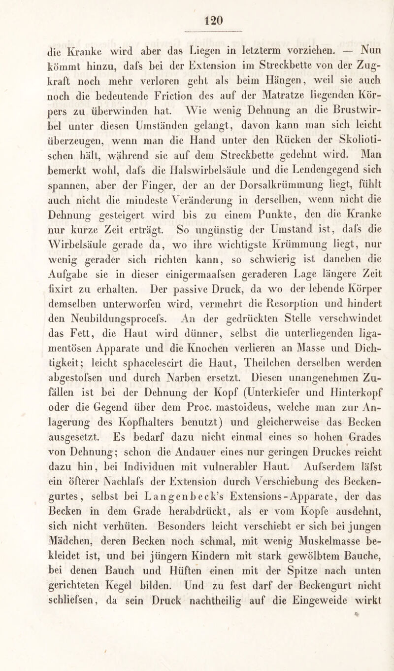 die Kranke wird aber das Liegen in letzterm vorziehen. — Nun kömmt hinzu, dafs hei der Extension im Streckbette von der Zug¬ kraft noch mehr verloren geht als heim Hängen, weil sie auch noch die bedeutende Friction des auf der Matratze liegenden Kör¬ pers zu überwinden hat. Wie wenig Dehnung an die Brustwir¬ bel unter diesen Umständen gelangt, davon kann man sich leicht überzeugen, wenn man die Hand unter den Rücken der Skolioti- schen hält, während sie auf dem Streckbette gedehnt wird. Man bemerkt wohl, dafs die Halswirbelsäule und die Lendengegend sich spannen, aber der Finger, der an der Dorsalkrümmung liegt, fühlt auch nicht die mindeste Veränderung in derselben, wenn nicht die Dehnung gesteigert wird bis zu einem Punkte, den die Kranke nur kurze Zeit erträgt. So ungünstig der Umstand ist, dafs die Wirbelsäule gerade da, wo ihre wichtigste Krümmung liegt, nur wenig gerader sich richten kann, so schwierig ist daneben die Aufgabe sie in dieser einigermaafsen geraderen Lage längere Zeit fixirt zu erhalten. Der passive Druck, da wo der lebende Körper demselben unterworfen wird, vermehrt die Resorption und hindert den Neubildungsprocefs. An der gedrückten Stelle verschwindet das Fett, die Haut wird dünner, selbst die unterliegenden liga- mentösen Apparate und die Knochen verlieren an Masse und Dich¬ tigkeit; leicht sphacelescirt die Haut, Theilchen derselben werden abgestofsen und durch Narben ersetzt. Diesen unangenehmen Zu¬ fällen ist bei der Dehnung der Kopf (Unterkiefer und Hinterkopf oder die Gegend über dem Proc. mastoideus, welche man zur An¬ lagerung des Kopfhalters benutzt) und gleicherweise das Becken ausgesetzt. Es bedarf dazu nicht einmal eines so hohen Grades von Dehnung; schon die Andauer eines nur geringen Druckes reicht dazu hin, bei Individuen mit vulnerabler Haut. Aufserdem läfst ein öfterer Nachlafs der Extension durch Verschiebung des Becken¬ gurtes, selbst bei Langenbeck’s Extensions-Apparate, der das Becken in dem Grade herabdrückt, als er vom Kopfe ausdehnt, sich nicht verhüten. Besonders leicht verschiebt er sich bei jungen Mädchen, deren Becken noch schmal, mit wenig Muskelmasse be¬ kleidet ist, und bei jüngern Kindern mit stark gewölbtem Bauche, bei denen Bauch und Hüften einen mit der Spitze nach unten gerichteten Kegel bilden. Und zu fest darf der Beckengurt nicht schliefsen, da sein Druck nachtheilig auf die Eingeweide wirkt /