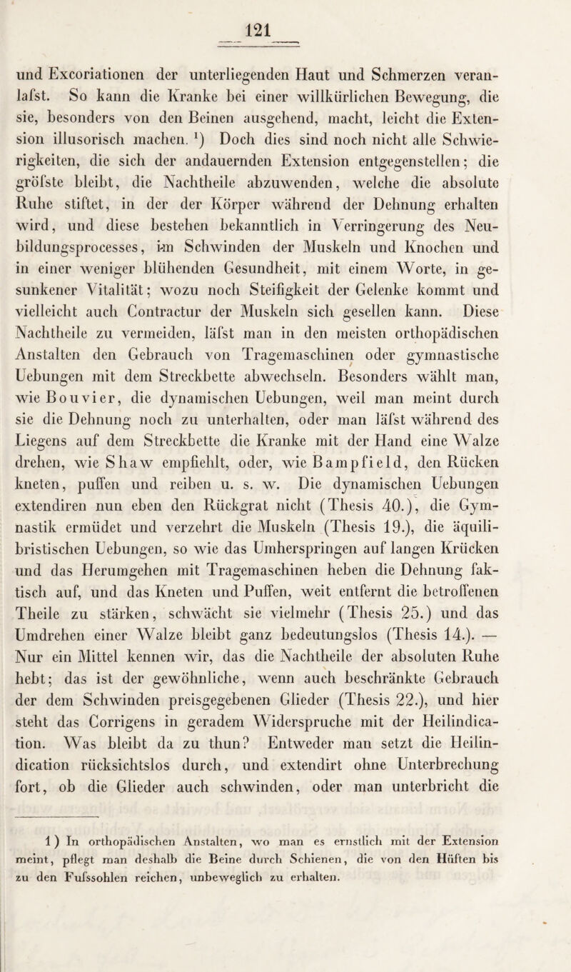 und Excoriationen der unterliegenden Haut und Schmerzen veran- lafst. So kann die Kranke bei einer willkürlichen Bewegung, die sie, besonders von den Beinen ausgehend, macht, leicht die Exten¬ sion illusorisch machen. *) Doch dies sind noch nicht alle Schwie¬ rigkeiten, die sich der andauernden Extension entgegenstellen; die gröfste bleibt, die Nachtheile abzuwenden, welche die absolute Ruhe stiftet, in der der Körper während der Dehnung erhalten wird, und diese bestehen bekanntlich in Verringerung des Neu- bildungsprocesses, kn Schwinden der Muskeln und Knochen und in einer weniger blühenden Gesundheit, mit einem Worte, in ge¬ sunkener Vitalität; wozu noch Steifigkeit der Gelenke kommt und vielleicht auch Contractur der Muskeln sich gesellen kann. Diese Nachtheile zu vermeiden, läfst man in den meisten orthopädischen Anstalten den Gebrauch von Tragemaschinen oder gymnastische Uebungen mit dem Streckbette abwechseln. Besonders wählt man, wie Bouvier, die dynamischen Uebungen, weil man meint durch sie die Dehnung noch zu unterhalten, oder man läfst während des Liegens auf dem Streckbette die Kranke mit der Hand eine Walze drehen, wie Shaw empfiehlt, oder, wie Barnpfield, den Rücken kneten, puffen und reiben u. s. w. Die dynamischen Uebungen extendiren nun eben den Rückgrat nicht (Thesis 40.), die Gym¬ nastik ermüdet und verzehrt die Muskeln (Thesis 19.), die äquili¬ bristischen Uebungen, so wie das Umherspringen auf langen Krücken und das Herumgehen mit Tragemaschinen heben die Dehnung fak¬ tisch auf, und das Kneten und Puffen, weit entfernt die betroffenen Theile zu stärken, schwächt sie vielmehr (Thesis 25.) und das Umdrehen einer Walze bleibt ganz bedeutungslos (Thesis 14.). — Nur ein Mittel kennen wir, das die Nachtheile der absoluten Ruhe \ hebt; das ist der gewöhnliche, wenn auch beschränkte Gebrauch der dem Schwinden preisgegebenen Glieder (Thesis 22.), und hier steht das Corrigens in geradem Widerspruche mit der Heilindica- tion. Was bleibt da zu thun? Entweder man setzt die Heilin- dication rücksichtslos durch, und extendirt ohne Unterbrechung fort, ob die Glieder auch schwinden, oder man unterbricht die 1 ) In orthopädischen Anstalten, wo man es ernstlich mit der Extension meint, pflegt man deshalb die Beine durch Schienen, die von den Hüften bis zu den Fuissohlen reichen, unbeweglich zu erhalten.