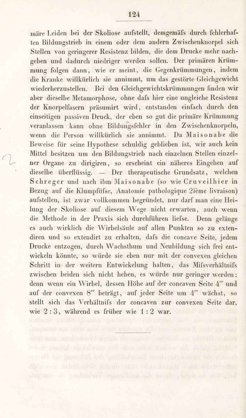 märe Leiden bei der Skoliose aufstellt, demgemäfs durch fehlerhaf¬ ten Bildungstrieb in einem oder dem andern Zwischenknorpel sich Stellen von geringerer Resistenz bilden, die dem Drucke mehr nach¬ geben und dadurch niedriger werden sollen. Der primären Krüm¬ mung folgen dann, wie er meint, die Gegenkrümmungen, indem die Kranke willkürlich sie annimmt, um das gestörte Gleichgewicht wiederherzustellen. Bei den Gleichgewichtskrümmungen finden wir aber dieselbe Metamorphose, ohne dafs hier eine ungleiche Resistenz der Knorpelfasern präsumirt wird, entstanden einfach durch den einseitigen passiven Druck, der eben so gut die primäre Krümmung veranlassen kann ohne Bildungsfehler in den Zwischenknorpeln, wenn die Person willkürlich sie annimmt. Da Maisonabe die Beweise für seine Hypothese schuldig geblieben ist, wir auch kein Mittel besitzen um den Bildungstrieb nach einzelnen Stellen einzel¬ ner Organe zu dirigiren, so erscheint ein näheres Eingehen auf dieselbe überflüssig. — Der therapeutische Grundsatz, welchen Schreger und nach ihm Maisonabe (so wie Cr uv eil hi er in Bezug auf die Klumpfüfse, Anatomie pathologique 2icme livraison) aufstellen, ist zwar vollkommen begründet, nur darf man eine Hei¬ lung der Skoliose auf diesem Wege nicht erwarten, auch wenn die Methode in der Praxis sich durchführen liefse. Denn gelänge es auch wirklich die Wirbelsäule auf allen Punkten so zu exten- diren und so extendirt zu erhalten, dafs die concave Seite, jedem Drucke entzogen, durch Wachsthum und Neubildung sich frei ent¬ wickeln könnte, so würde sie eben nur mit der convexen gleichen Schritt in der weitern Entwickelung halten, das Mifsverhältnifs zwischen beiden sich nicht heben, es würde nur geringer werden; denn wenn ein Wirbel, dessen Höhe auf der concaven Seite 4,M und auf der convexen 8' beträgt, auf jeder Seite um 4' wächst, so stellt sich das Verhältnifs der concaven zur convexen Seite dar, wie 2:3, während es früher wie 1:2 war.