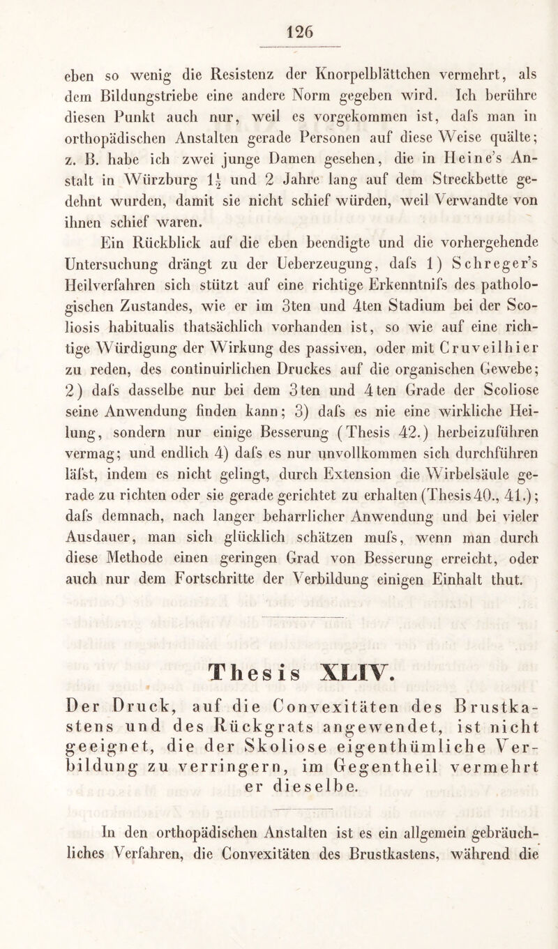 eben so wenig die Resistenz der Knorpelblättchen vermehrt, als dem Bildungstriebe eine andere Norm gegeben wird. Ich berühre diesen Punkt auch nur, weil es vorgekommen ist, dafs man in orthopädischen Anstalten gerade Personen auf diese Weise quälte; z. B. habe ich zwei junge Damen gesehen, die in Heines An¬ stalt in Würzburg \\ und 2 Jahre lang auf dem Streckbette ge¬ dehnt wurden, damit sie nicht schief würden, weil Verwandte von ihnen schief waren. Ein Rückblick auf die eben beendigte und die vorhergehende Untersuchung drängt zu der Ueberzeugung, dafs 1) Schreger’s Heilverfahren sich stützt auf eine richtige Erkenntnifs des patholo¬ gischen Zustandes, wie er im 3ten und 4ten Stadium bei der Sco- liosis habitualis thatsächlich vorhanden ist, so wie auf eine rich¬ tige Würdigung der Wirkung des passiven, oder mit Cruveilhier zu reden, des continuirlichen Druckes auf die organischen Gewebe; 2) dafs dasselbe nur hei dem 3ten und 4ten Grade der Scoliose seine Anwendung finden kann; 3) dafs es nie eine wirkliche Hei¬ lung, sondern nur einige Besserung (Thesis 42.) herbeizuführen vermag; und endlich 4) dafs es nur unvollkommen sich durchführen läfst, indem es nicht gelingt, durch Extension die Wirbelsäule ge¬ rade zu richten oder sie gerade gerichtet zu erhalten (Thesis 40., 41.); dafs demnach, nach langer beharrlicher Anwendung und bei vieler Ausdauer, man sich glücklich schätzen mufs, wenn man durch diese Methode einen geringen Grad von Besserung erreicht, oder auch nur dem Fortschritte der Verbildung einigen Einhalt thut. Thesis XLIV. Der Druck, auf die Convexitäten des Brustka¬ stens und des Rückgrats angewendet, ist nicht geeignet, die der Skoliose eigenthümliche Ver¬ bildung zu verringern, im Gegentheil vermehrt er dieselbe. In den orthopädischen Anstalten ist es ein allgemein gebräuch¬ liches Verfahren, die Convexitäten des Brustkastens, während die