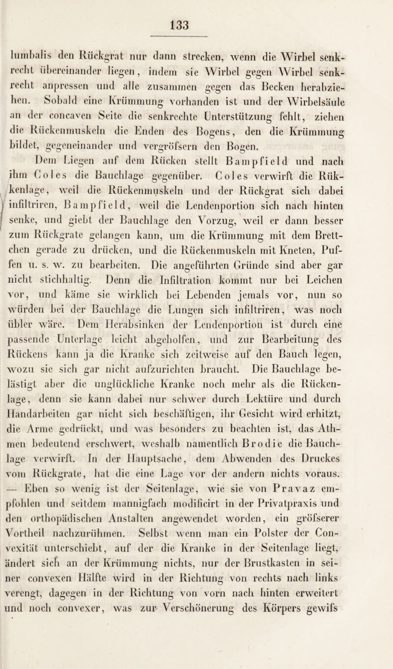 lumbalis den Rückgrat nur dann strecken, wenn die Wirbel senk¬ recht übereinander liegen, indem sie Wirbel gegen Wirbel senk¬ recht anpressen lind alle zusammen gegen das Becken herabzie¬ hen. Sobald eine Krümmung vorhanden ist und der Wirbelsäule an der concaven Seite die senkrechte Unterstützung fehlt, ziehen die Rückenmuskeln die Enden des Bogens, den die Krümmung bildet, gegeneinander und vergröfsern den Bogen. Dem Liegen auf dem Rücken stellt Bampfield und nach ihm Coles die Bauchlage gegenüber. Coles verwirft die Rük- kenlage, weil die Rückenmuskeln und der Rückgrat sich dahei | infiltriren, Bampfield, weil die Lendenportion sich nach hinten | senke, und giebt der Bauchlage den Vorzug, weil er dann besser zum Rückgrate gelangen kann, um die Krümmung mit dem Brett¬ chen gerade zu drücken, und die Rückenmuskeln mit Kneten, Puf¬ fen u. s. w. zu bearbeiten. Die angeführten Gründe sind aber gar nicht stichhaltig. Denn die Infiltration kommt nur bei Leichen vor, und käme sie wirklich bei Lebenden jemals vor, nun so würden bei der Bauchlage die Lungen sich infiltriren, was noch übler wäre. Dem Herabsinken der Lendenportion ist durch eine passende Unterlage leicht abgeholfen, und zur Bearbeitung des Rückens kann ja die Kranke sich zeitweise auf den Bauch legen, wozu sie sich gar nicht aufzurichten braucht. Die Bauchlage be¬ lästigt aber die unglückliche Kranke noch mehr als die Rücken¬ lage, denn sie kann dabei nur schwer durch Lektüre und durch Handarbeiten gar nicht sich beschäftigen, ihr Gesicht wird erhitzt, die Arme gedrückt, und was besonders zu beachten ist, das Ath- men bedeutend erschwert, weshalb namentlich Brodie die Bauch¬ lage verwirft. In der Hauptsache, dem Abwenden des Druckes vom Rückgrate, hat die eine Lage vor der andern nichts voraus. — Eben so wenig ist der Seitenlage, wie sie von Pravaz em¬ pfohlen und seitdem mannigfach modificirt in der Privatpraxis und den orthopädischen Anstalten angewendet worden, ein gröfserer Vortheil nachzurühmen. Selbst wenn man ein Polster der Gon- vexität unterschiebt, auf der die Kranke in der Seitenlage liegt, ändert sich an der Krümmung nichts, nur der Brustkasten in sei¬ ner convexen Hälfte wird in der Richtung von rechts nach links verengt, dagegen in der Richtung von vorn nach hinten erweitert und noch convexer, was zun Verschönerung des Körpers gewifs