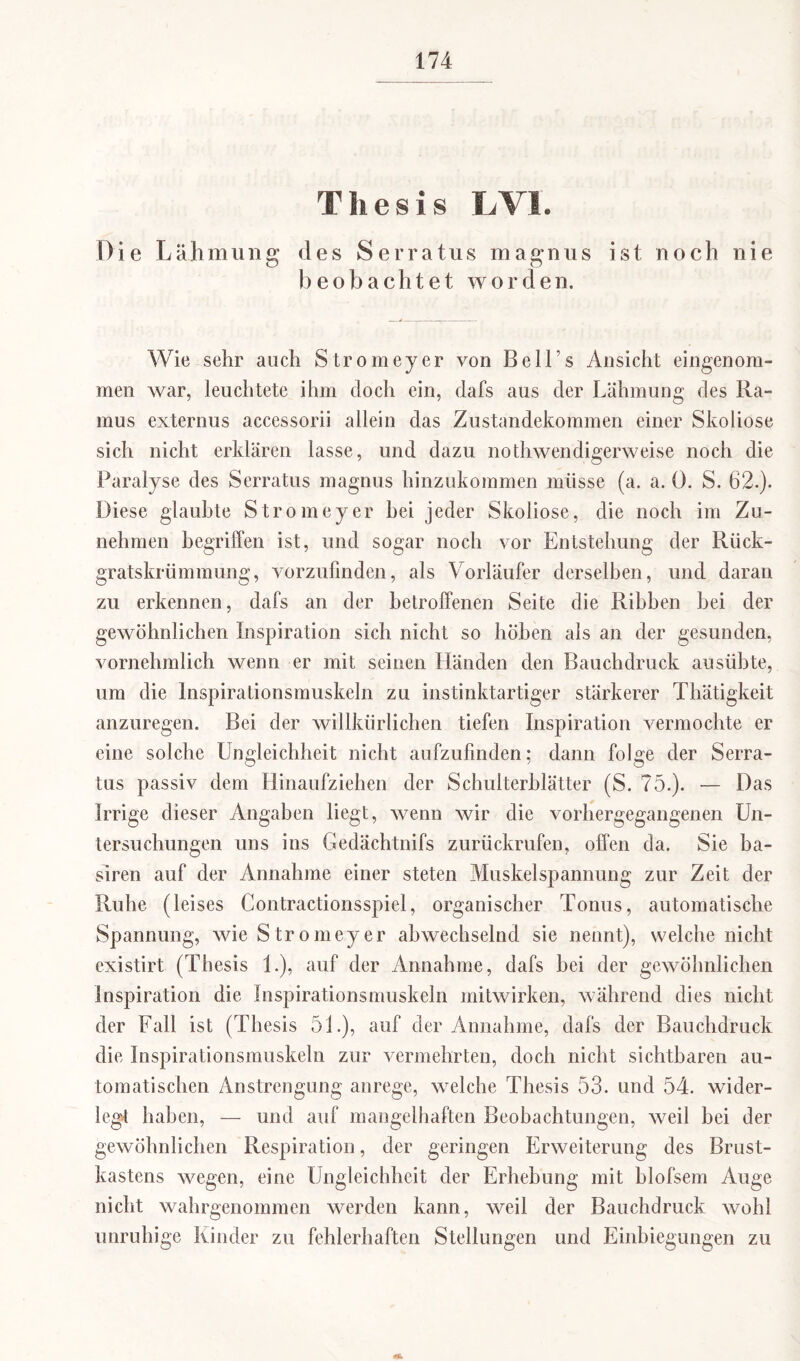 Thesis LVI. Die Lähmung des Serratus magnus ist noch nie beobachtet worden. Wie sehr auch Stromeyer von Beil s Ansicht eingenom¬ men war, leuchtete ihm doch ein, dafs aus der Lähmung des Ra¬ mus externus accessorii allein das Zustandekommen einer Skoliose sich nicht erklären lasse, und dazu nothwendigerweise noch die Paralyse des Serratus magnus hinzukommen müsse (a. a. Ö. S. 62.). Diese glaubte Stromeyer hei jeder Skoliose, die noch im Zu¬ nehmen begriffen ist, und sogar noch vor Entstehung der Rück¬ gratskrümmung, vorzufinden, als Vorläufer derselben, und daran zu erkennen, dafs an der betroffenen Seite die Rihhen hei der gewöhnlichen Inspiration sich nicht so höhen als an der gesunden, vornehmlich wenn er mit seinen Händen den Bauchdruck ausübte, um die Inspirationsmuskeln zu instinktartiger stärkerer Thätigkeit anzuregen. Bei der willkürlichen tiefen Inspiration vermochte er eine solche Ungleichheit nicht aufzufinden; dann folge der Serra¬ tus passiv dem Hinaufziehen der Schulterblätter (S. 75.). •— Das Irrige dieser Angaben liegt, wenn wir die vorhergegangenen Un¬ tersuchungen uns ins Gedächtnifs zurückrufen, offen da. Sie ba- siren auf der Annahme einer steten Muskel Spannung zur Zeit der Ruhe (leises Contractionsspiel, organischer Tonus, automatische Spannung, wie Stromeyer abwechselnd sie nennt), welche nicht existirt (Thesis 1.), auf der Annahme, dafs hei der gewöhnlichen Inspiration die Inspirationsmuskeln mitwirken, während dies nicht der Fall ist (Thesis 51.), auf der Annahme, dafs der Bauchdruck die Inspirationsmuskeln zur vermehrten, doch nicht sichtbaren au¬ tomatischen Anstrengung anrege, welche Thesis 53. und 54. wider¬ legt haben, — und auf mangelhaften Beobachtungen, weil bei der gewöhnlichen Respiration, der geringen Erweiterung des Brust¬ kastens wegen, eine Ungleichheit der Erhebung mit hlofsem Auge nicht wahrgenommen werden kann, weil der Bauchdruck wohl unruhige Kinder zu fehlerhaften Stellungen und Einbiegungen zu