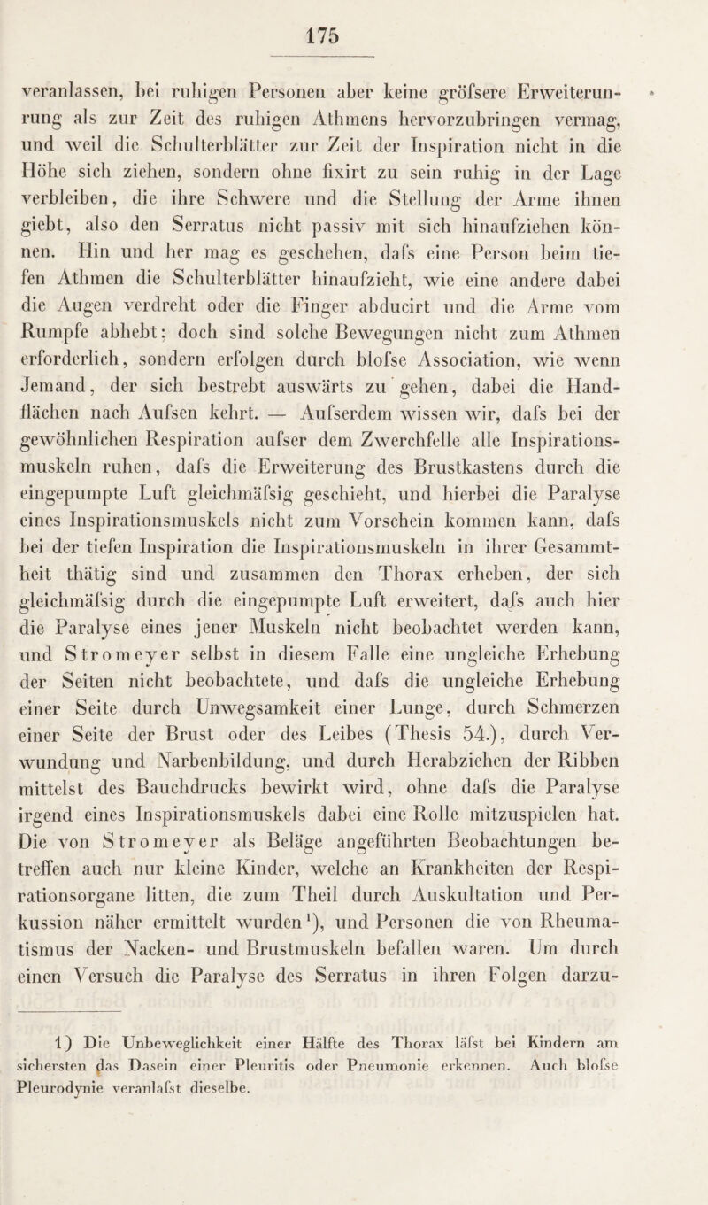 veranlassen, bei ruhigen Personen aber keine gröfsere Erweiterun¬ rung als zur Zeit des ruhigen Athmens bervorzubringen vermag, und weil die Schulterblätter zur Zeit der Inspiration nicht in die Höhe sich ziehen, sondern ohne fixirt zu sein ruhig in der Lage verbleiben, die ihre Schwere und die Stellung der Arme ihnen giebt, also den Serratus nicht passiv mit sich hinaufziehen kön¬ nen. Hin und her mag es geschehen, dafs eine Person beim tie¬ fen Athmen die Schulterblätter hinaufzieht, wie eine andere dabei die Augen verdreht oder die Finger abducirt und die Arme vom Rumpfe abhebt; doch sind solche Bewegungen nicht zum Athmen erforderlich, sondern erfolgen durch blofse Association, wie wenn Jemand, der sich bestrebt auswärts zu gehen, dabei die Hand¬ flächen nach Aufsen kehrt. — Aufserdem wissen wir, dafs bei der gewöhnlichen Respiration aufser dem Zwerchfelle alle Inspirations¬ muskeln ruhen, dafs die Erweiterung des Brustkastens durch die eingepumpte Luft gleichmäfsig geschieht, und hierbei die Paralyse eines Inspirationsmuskels nicht zum Vorschein kommen kann, dafs bei der tiefen Inspiration die Inspirationsmuskeln in ihrer Gesammt- heit tlnitig sind und zusammen den Thorax erheben, der sich gleichmäfsig durch die eingepumpte Luft erweitert, dafs auch hier die Paralyse eines jener Muskeln nicht beobachtet werden kann, und Stromeyer selbst in diesem Falle eine ungleiche Erhebung der Seiten nicht beobachtete, und dafs die ungleiche Erhebung einer Seite durch Unwegsamkeit einer Lunge, durch Schmerzen einer Seite der Brust oder des Leibes (Thesis 54.), durch Ver¬ wundung und Narbenbildung, und durch Herabziehen der Ribben mittelst des Bauchdrucks bewirkt wird, ohne dafs die Paralyse irgend eines Inspirationsmuskels dabei eine Rolle mitzuspielen hat. Die von Stromeyer als Beläge angeführten Beobachtungen be¬ treffen auch nur kleine Kinder, welche an Krankheiten der Respi¬ rationsorgane litten, die zum Theil durch Auskultation und Per¬ kussion näher ermittelt wurden *), und Personen die von Rheuma¬ tismus der Nacken- und Brustmuskeln befallen waren. Um durch einen Versuch die Paralyse des Serratus in ihren Folgen darzu- 1) Die Unbeweglichkeit einer Hälfte des Thorax läfst bei Kindern am sichersten das Dasein einer Pleuritis oder Pneumonie erkennen. Auch blofse Pleurodynie veranlafst dieselbe.