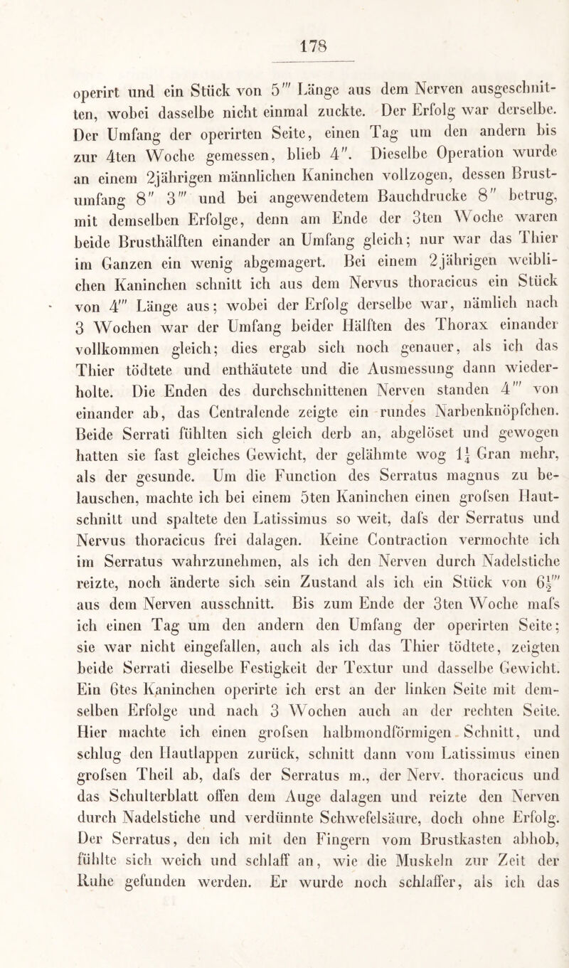 operirt und ein Stück von 5' Länge aus dem Nerven ausgeschnit¬ ten, wobei dasselbe nicht einmal zuckte. Der Erfolg war derselbe. Der Umfang der operirten Seite, einen Tag um den andern bis zur 4ten Woche gemessen, blieb 4”. Dieselbe Operation wurde an einem 2jährigen männlichen Kaninchen vollzogen, dessen Brust¬ umfang 8 3' und bei angewendetem Bauchdrucke 8 betrug, mit demselben Erfolge, denn am Ende der 3ten Woche waren beide Brusthälften einander an Umfang gleich; nur war das Thier im Ganzen ein wenig abgemagert. Bei einem 2jährigen weibli¬ chen Kaninchen schnitt ich aus dem Nervus thoracicus ein Stück von 4' Länge aus; wobei der Erfolg derselbe war, nämlich nach 3 Wochen war der Umfang beider Hälften des Ihorax einander vollkommen gleich; dies ergab sich noch genauer, als ich das Thier tödtete und enthäutete und die Ausmessung dann wieder¬ holte. Die Enden des durchschnittenen Nerven standen 4' von einander ab, das Centralende zeigte ein rundes Narbenknöpfchen. Beide Serrati fühlten sich gleich derb an, abgelöset und gewogen hatten sie fast gleiches Gewicht, der gelähmte wog \\ Gran mehr, als der gesunde. Um die Function des Serratus magnus zu be¬ lauschen, machte ich bei einem 5ten Kaninchen einen grofsen Haut¬ schnitt und spaltete den Latissimus so weit, dafs der Serratus und Nervus thoracicus frei dalagen. Keine Contraction vermochte ich im Serratus wahrzunehmen, als ich den Nerven durch Nadelstiche reizte, noch änderte sich sein Zustand als ich ein Stück von 6g;' aus dem Nerven ausschnitt. Bis zum Ende der 3ten Woche mafs ich einen Tag um den andern den Umfang der operirten Seite; sie war nicht eingefallen, auch als ich das Thier tödtete, zeigten beide Serrati dieselbe Festigkeit der Textur und dasselbe Gewicht. Ein 6tes Kaninchen operirte ich erst an der linken Seite mit dem¬ selben Erfolge und nach 3 Wochen auch an der rechten Seite. Hier machte ich einen grofsen halbmondförmigen Schnitt, und schlug den Hautlappen zurück, schnitt dann vom Latissimus einen grofsen Theil ab, dafs der Serratus m., der Nerv, thoracicus und das Schulterblatt offen dem Auge dalagen und reizte den Nerven durch Nadelstiche und verdünnte Schwefelsäure, doch ohne Erfolg. Der Serratus, den ich mit den Fingern vom Brustkasten abhob, fühlte sich weich und schlaff an, wie die Muskeln zur Zeit der Ruhe gefunden werden. Er wurde noch schlaffer, als ich das