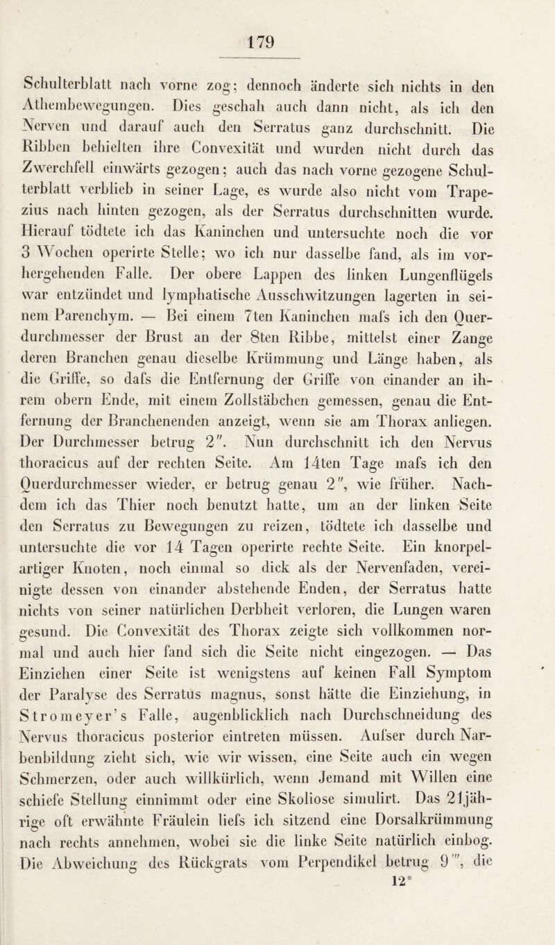 Schulterblatt nach vorne zog; dennoch änderte sich nichts in den Athembewegungen. Dies geschah auch dann nicht, als ich den Nerven und darauf auch den Serratus ganz durchschnitt. Die Ribben behielten ihre Convexität und wurden nicht durch das Zwerchfell einwärts gezogen; auch das nach vorne gezogene Schul¬ terblatt verblieb in seiner Lage, es wurde also nicht vom Trape- zius nach hinten gezogen, als der Serratus durchschnitten wurde. Hierauf tödtete ich das Kaninchen und untersuchte noch die vor 3 Wochen operirte Stelle; wo ich nur dasselbe fand, als im vor¬ hergehenden Falle. Der obere Lappen des linken Lungenflügels war entzündet und lymphatische Ausschwitzungen lagerten in sei- m. — Bei einem Tten Kaninchen mafs ich den Quer¬ durchmesser der Brust an der 8ten Ribbe, mittelst einer Zange deren Branchen genau dieselbe Krümmung und Länge haben, als die Griffe, so dafs die Entfernung der Griffe von einander an ih¬ rem obern Ende, mit einem Zollstäbchen gemessen, genau die Ent¬ fernung der Branchenenden anzeigt, wenn sie am Thorax anliegen. Der Durchmesser betrug 2. Nun durchschnitt ich den Nervus thoracicus auf der rechten Seite. Am 14ten Tage mafs ich den Querdurchmesser wieder, er betrug genau 2, wie früher. Nach¬ dem ich das Thier noch benutzt hatte, um an der linken Seite den Serratus zu Bewegungen zu reizen, tödtete ich dasselbe und untersuchte die vor 14 Tagen operirte rechte Seite. Ein knorpel¬ artiger Knoten, noch einmal so dick als der Nervenfaden, verei¬ nigte dessen von einander abstehende Enden, der Serratus hatte nichts von seiner natürlichen Derbheit verloren, die Lungen waren gesund. Die Convexität des Thorax zeigte sich vollkommen nor¬ mal und auch hier fand sich die Seite nicht eingezogen. — Das Einziehen einer Seite ist wenigstens auf keinen Fall Symptom der Paralyse des Serratus magnus, sonst hätte die Einziehung, in Stromeyer’s Falle, augenblicklich nach Durchschneidung des Nervus thoracicus posterior eintreten müssen. Aufser durch Nar¬ benbildung zieht sich, wie wir wissen, eine Seite auch ein wegen Schmerzen, oder auch willkürlich, wenn Jemand mit Willen eine schiefe Stellung einnimmt oder eine Skoliose simulirt. Das 21 jäh¬ rige oft erwähnte Fräulein liefs ich sitzend eine Dorsalkrümmung nach rechts annehmen, wobei sie die linke Seite natürlich einbog. Die Abweichung des Rückgrats vom Perpendikel betrug 9 , die 12* nem Parenchy