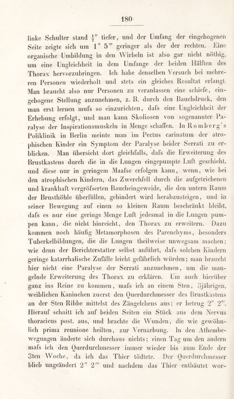 linke Schulter stand tiefer, und der Umfang der eingebogenen Seite zeigte sich um 1 5' geringer als der der rechten. Eine organische Umbildung in den Wirbeln ist also gar nicht nöthig, um eine Ungleichheit in dem Umfange der beiden Hälften des Thorax hervorzubringen. Ich habe denselben Versuch bei mehre¬ ren Personen wiederholt und stets ein gleiches Resultat erlangt. Man braucht also nur Personen zu veranlassen eine schiefe, ein¬ gebogene Stellung anzunehmen, z. B. durch den Bauchdruck, den man erst lernen mufs so einzurichten, dafs eine Ungleichheit der Erhebung erfolgt, und man kann Skoliosen von sogenannter Pa¬ ralyse der Inspirationsmuskeln in Menge schaffen. In Romb'erg’s Poliklinik in Berlin meinte man im Pectus carinatum der atro¬ phischen Kinder ein Symptom der Paralyse beider Serrati zu er¬ blicken. Man übersieht dort gleichfalls, dafs die Erweiterung des Brustkastens durch die in die Lungen eingepumpte Luft geschieht, und diese nur in geringem Maafse erfolgen kann, wenn, wie bei den atrophischen Kindern, das Zwerchfell durch die aufgetriebenen und krankhaft vergröfserten Baucheingeweide, die den untern Raum der Brusthöhle überfüllen, gehindert wird herabzusteigen, und in seiner Bewegung auf einen so kleinen Raum beschrankt bleibt, dafs es nur eine geringe Menge Luft jedesmal in die Lungen pum¬ pen kann, die nicht hinreicht, den Thorax zu erweitern. Dazu kommen noch häufig Metamorphosen des Parenchyms, besonders Tuberkelbildungen, die die Lungen theilweise unwegsam machen; wie denn der Berichterstatter selbst anführt, dafs solchen Kindern geringe katarrhalische Zufalle leicht gefährlich würden; man braucht hier nicht eine Paralyse der Serrati anzunehmen, um die man¬ gelnde Erweiterung des Thorax zu erklären. Um auch hierüber ganz ins Reine zu kommen, mafs ich an einem 8ten, 3jährigen, weiblichen Kaninchen zuerst den Ouerdurchmesser des Brustkastens an der 8ten Ribbe mittelst des Zängelchens aus; er betrug 2 2'. Hierauf schnitt ich auf beiden Seiten ein Stück aus dem Nervus thoracicus post, aus, und brachte die Wunden, die wie gewöhn¬ lich prima reunione heilten, zur Vernarbung, ln den Athembe- wegungen änderte sich durchaus nichts; einen Tag um den andern mafs ich den Querdurchmesser immer wieder bis zum Ende der 3ten Woche, da ich das Thier tödtete. Der Ouerdurchmesser blieb ungeändert 2 2' und nachdem das Thier enthäutet wor-