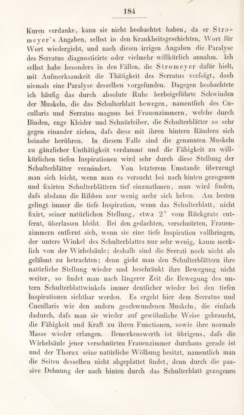 Kuren verdanke, kann sie nicht beobachtet haben, da er Stro- meyer’s Angaben, selbst in den Krankheitsgeschichten, Wort für Wort wiedergiebt, und nach diesen irrigen Angaben die Paralyse des Serratus diagnosticirte oder vielmehr willkürlich annahm. Ich seihst habe besonders in den Fällen, die Stromeyer dafür hielt, mit Aufmerksamkeit die Thätigkeit des Serratus verfolgt, doch niemals eine Paralyse desselben vorgefunden. Dagegen beobachtete ich häufig das durch absolute Ruhe herbeigeführte Schwinden der Muskeln, die das Schulterblatt bewegen, namentlich des Cu- cullaris und Serratus magnus bei Frauenzimmern, welche durch Binden, enge Kleider und Schnürleiber, die Schulterblätter so sehr gegen einander ziehen, dafs diese mit ihren hintern Rändern sich beinahe berühren. In diesem Falle sind die genannten Muskeln zu gänzlicher Unthätigkeit verdammt und die Fähigkeit zu will¬ kürlichen tiefen Inspirationen wird sehr durch diese Stellung der Schulterblätter vermindert. Von letzterem Umstande überzeugt man sich leicht, wenn man es versucht hei nach hinten gezogenen und fixirten Schulterblättern tief einzuathmen, man wird linden, dafs alsdann die Ribben nur wenig mehr sich heben. Am besten gelingt immer die tiefe Inspiration, wenn das Schulterblatt, nicht fixirt, seiner natürlichen Stellung, etwa 2 vom Rückgrate ent¬ fernt, überlassen bleibt. Bei den gedachten, verschnürten, Frauen¬ zimmern entfernt sich, wenn sie eine tiefe Inspiration vollbringen, der untere Winkel des Schulterblattes nur sehr wenig, kaum merk¬ lich von der Wirbelsäule; deshalb sind die Serrati noch nicht als gelähmt zu betrachten; denn giebt man den Schulterblättern ihre natürliche Stellung wieder und beschränkt ihre Bewegung nicht weiter, so findet man nach längerer Zeit die Bewegung des un¬ tern Schulterblattwinkels immer deutlicher wieder bei den tiefen Inspirationen sichtbar werden. Es ergeht hier dem Serratus und Cucullaris wie den andern geschwundenen Muskeln, die einfach dadurch, dafs man sie wieder auf gewöhnliche Weise gebraucht, die Fähigkeit und Kraft zu ihren Functionen, sowie ihre normale Masse wieder erlangen. Bemerkenswerth ist übrigens, dafs die Wirbelsäule jener verschnürten Frauenzimmer durchaus gerade ist und der Thorax seine natürliche Wölbung besitzt, namentlich man die Seiten desselben nicht abgeplattet findet, denn durch die pas¬ sive Dehnung der nach hinten durch das Schulterblatt gezogenen