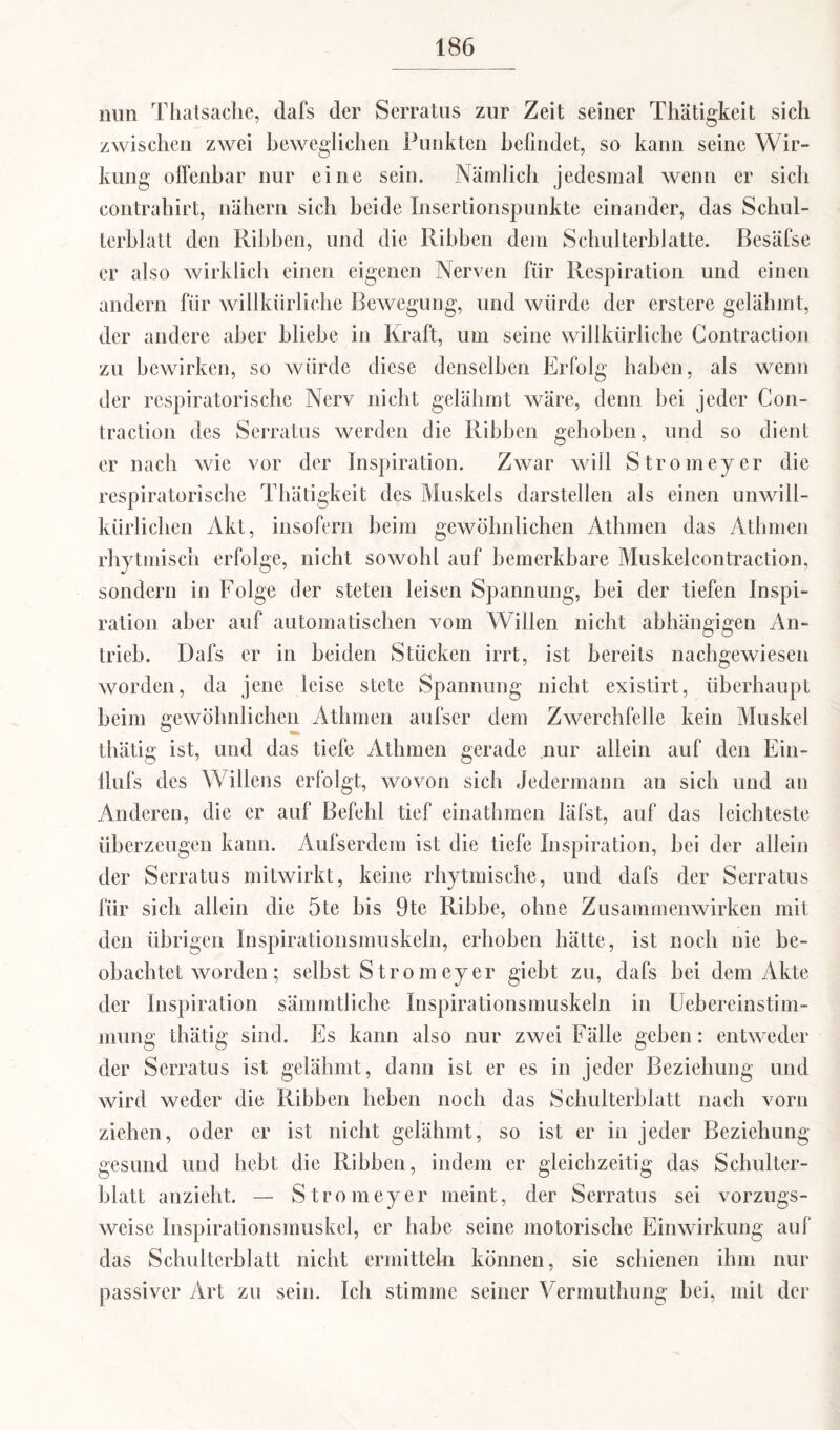 nun Thatsaclie, (lafs der Serratus zur Zeit seiner Thätigkeit sich zwischen zwei beweglichen Punkten befindet, so kann seine Wir¬ kung offenbar nur eine sein. Nämlich jedesmal wenn er sich contrahirt, nähern sich beide Insertionspunkte einander, das Schul¬ terblatt den Rihhen, und die Ribben dem Schulterblatte. Besäfse er also wirklich einen eigenen Nerven für Respiration und einen andern für willkürliche Bewegung, und würde der erstere gelähmt, der andere aber bliebe in Kraft, um seine willkürliche Contraction zu bewirken, so würde diese denselben Erfolg haben, als wenn der respiratorische Nerv nicht gelähmt wäre, denn bei jeder C011- traction des Serratus werden die Ribben gehoben, und so dient er nach wie vor der Inspiration. Zwar will Stromeyer die respiratorische Thätigkeit des Muskels darstellen als einen unwill¬ kürlichen Akt, insofern beim gewöhnlichen Athmen das Athmen rhytmisch erfolge, nicht sowohl auf bemerkbare Muskelcontraction, sondern in Folge der steten leisen Spannung, bei der tiefen Inspi¬ ration aber auf automatischen vom Willen nicht abhängigen An¬ trieb. Dafs er in beiden Stücken irrt, ist bereits nachgewiesen worden, da jene leise stete Spannung nicht existirt, überhaupt heim gewöhnlichen Athmen aufser dem Zwerchfelle kein Muskel thätig ist, und das tiefe Athmen gerade nur allein auf den Ein- tlufs des Willens erfolgt, wovon sich Jedermann an sich und an Anderen, die er auf Befehl tief einathmen läfst, auf das leichteste überzeugen kann. Aufserdem ist die tiefe Inspiration, bei der allein der Serratus mitwirkt, keine rhytmische, und dafs der Serratus für sich allein die 5te bis 9te Ribbe, ohne Zusammenwirken mit den übrigen Inspirationsmuskeln, erhoben hätte, ist noch nie be¬ obachtet worden; selbst Strom eye r giebt zu, dafs bei dem Akte der Inspiration sämmtliche Inspirationsmuskeln in Uebereinstim- mung thätig sind. Es kann also nur zwei Fälle geben: entweder der Serratus ist gelähmt, dann ist er es in jeder Beziehung und wird weder die Ribben heben noch das Schulterblatt nach vorn ziehen, oder er ist nicht gelähmt, so ist er in jeder Beziehung gesund und hebt die Ribben, indem er gleichzeitig das Schulter¬ blatt anzieht. — Stromeyer meint, der Serratus sei vorzugs¬ weise Inspirationsmuskel, er habe seine motorische Einwirkung auf das Schulterblatt nicht ermitteln können, sie schienen ihm nur passiver Art zu sein. Ich stimme seiner Vermuthung bei, mit der