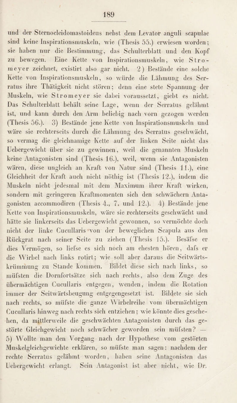 I 189 und der Sternocleidomastoideus nebst dem Levator anguli scapulae sind keine Inspirationsmuskeln, wie (Thesis 55.) erwiesen worden; sie haben nur die Bestimmung, das Schulterblatt und den Kopf zu bewegen. Eine Kette von Inspirationsmuskeln, wie Stro- meyer zeichnet, existirt also gar nicht. 2) Bestände eine solche Kette von Inspirationsmuskeln, so würde die Lähmung des Ser¬ ratus ihre Thätigkeit nicht stören; denn eine stete Spannung der Muskeln, wie Stromeyer sie dabei voraussetzt, gieht es nicht. Das Schulterblatt behält seine Lage, wenn der Serratus gelähmt ist, und kann durch den Arm beliebig nach vorn gezogen werden (Thesis 56.). 3) Bestände jene Kette von Inspirationsmuskeln und wäre sie rechterseits durch die Lähmung des Serratus geschwächt, so vermag die gleichnamige Kette auf der linken Seite nicht das Uebergewiclit über sic zu gewinnen, weil die genannten Muskeln keine Antagonisten sind (Thesis 16.), weil, wenn sie Antagonisten wären, diese ungleich an Kraft von Natur sind (Thesis 11.), eine Gleichheit der Kraft auch nicht nöthig ist (Thesis 12.), indem die Muskeln nicht jedesmal mit dem Maximum ihrer Kraft wirken, sondern mit geringeren Kraftmomenten sich den schwächern Anta¬ gonisten accommodiren (Thesis 4., 7. und 12.). 4) Bestände jene Kette von Inspirationsmuskeln, wäre sie rechterseits geschwächt und hätte sie linkerseits das Uebergewiclit gewonnen, so vermöchte doch nicht der linke Cucullaris von der beweglichen Scapula aus den Rückgrat nach seiner Seite zu ziehen (Thesis 15.). Besäfse er dies Vermögen, so liefse es sich noch am ehesten hören, dafs er die Wirbel nach links rotirt; wie soll aber daraus die Seitwärts¬ krümmung zu Stande kommen. Bildet diese sich nach links, so müfsten die Üornfortsätze sich nach rechts, also dem Zuge des übermächtigen Cucullaris entgegen, wenden, indem die Rotation immer der Seitwärtsheugung entgegengesetzt ist. Bildete sie sich nach rechts, so müfste die ganze Wirbelreihe vom übermächtigen Cucullaris hinweg nach rechts sich entziehen; wie könnte dies gesche¬ hen, da mittlerweile die geschwächten Antagonisten durch das ge¬ störte Gleichgewicht noch schwächer geworden sein müfsten? — 5) Wollte man den Vorgang nach der Hypothese vom gestörten Muskelgleichgewichte erklären, so müfste man sagen: nachdem der rechte Serratus gelähmt worden, haben seine Antagonisten das Uebergewiclit erlangt. Sein Antagonist ist aber nicht, wie Dr.