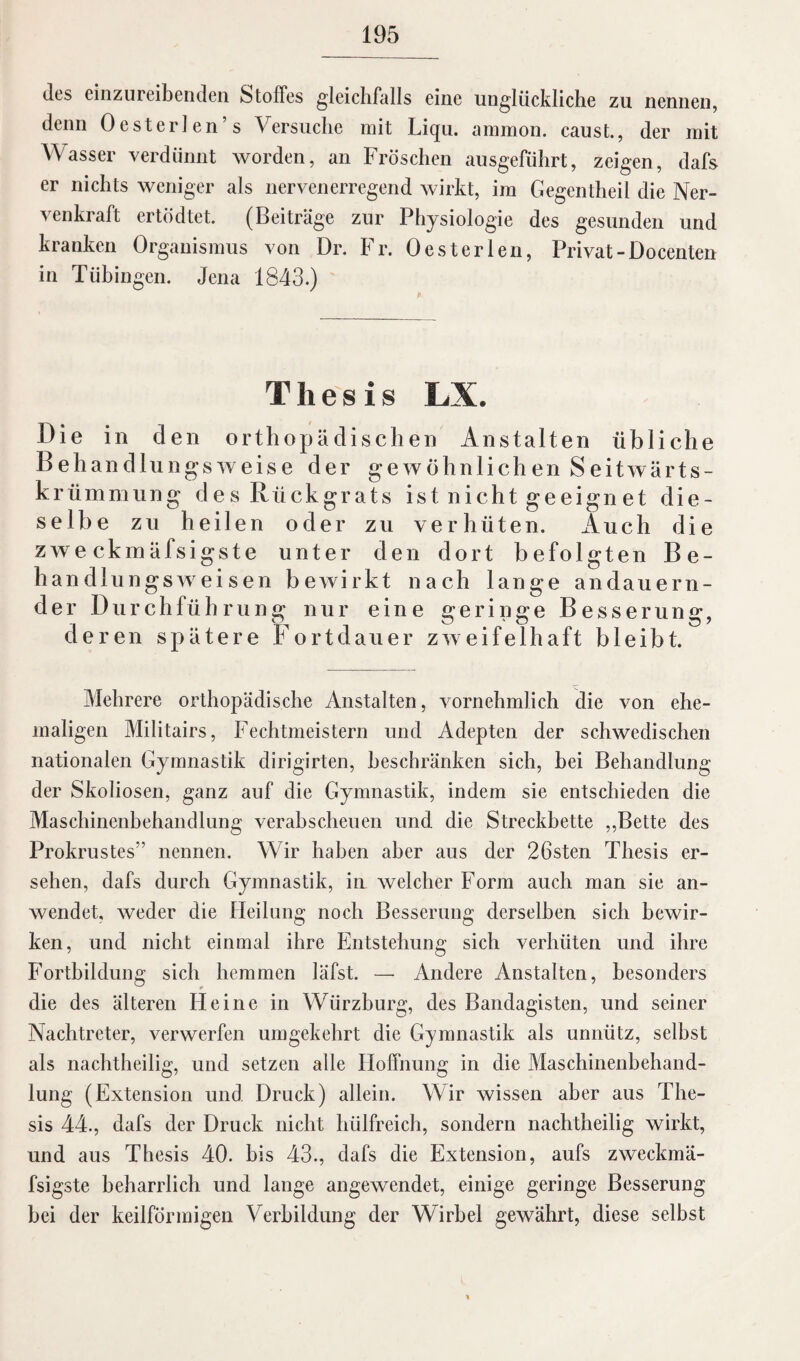 des einzureibenden Stoffes gleichfalls eine unglückliche zu nennen, denn Oesterlen’s Versuche mit Liqu. ammon. caust., der mit Wasser verdünnt worden, an Fröschen ausgeführt, zeigen, dafs er nichts weniger als nervenerregend wirkt, im Gegentheil die Ner- venkraft ertödtet. (Beiträge zur Physiologie des gesunden und kranken Organismus von Dr. Fr. Oester len, Privat-Do centen in Tübingen. Jena 1843.) Thesis LX. Die in den orthopädischen Anstalten übliche Behandlungsweise der ge wohnlich en Seitwärts¬ krümmung des Rückgrats ist nicht geeignet die¬ selbe zu heilen oder zu verhüten. Auch die zweckmäfsigste unter den dort befolgten Be¬ handlungsweisen bewirkt nach lange andauern¬ der Durchführung nur eine geringe Besserung, deren spätere Fortdauer zweifelhaft bleibt. Mehrere orthopädische Anstalten, vornehmlich die von ehe¬ maligen Militairs, Fechtmeistern und Adepten der schwedischen nationalen Gymnastik dirigirten, beschränken sich, hei Behandlung der Skoliosen, ganz auf die Gymnastik, indem sie entschieden die Maschinenbehandlung verabscheuen und die Streckbette ,,Bette des Prokrustes” nennen. Wir haben aber aus der 26sten Thesis er¬ sehen, dafs durch Gymnastik, in welcher Form auch man sie an¬ wendet, weder die Heilung noch Besserung derselben sich bewir¬ ken, und nicht einmal ihre Entstehung sich verhüten und ihre Fortbildung sich hemmen läfst. — Andere Anstalten, besonders die des älteren Heine in Würzburg, des Bandagisten, und seiner Nachtreter, verwerfen umgekehrt die Gymnastik als unnütz, seihst als nachtheilig, und setzen alle Hoffnung in die Maschinenbehand¬ lung (Extension und Druck) allein. Wir wissen aber aus The¬ sis 44., dafs der Druck nicht hülfreich, sondern nachtheilig wirkt, und aus Thesis 40. bis 43., dafs die Extension, aufs zweckmä¬ fsigste beharrlich und lange angewendet, einige geringe Besserung hei der keilförmigen Verbildung der Wirbel gewährt, diese selbst