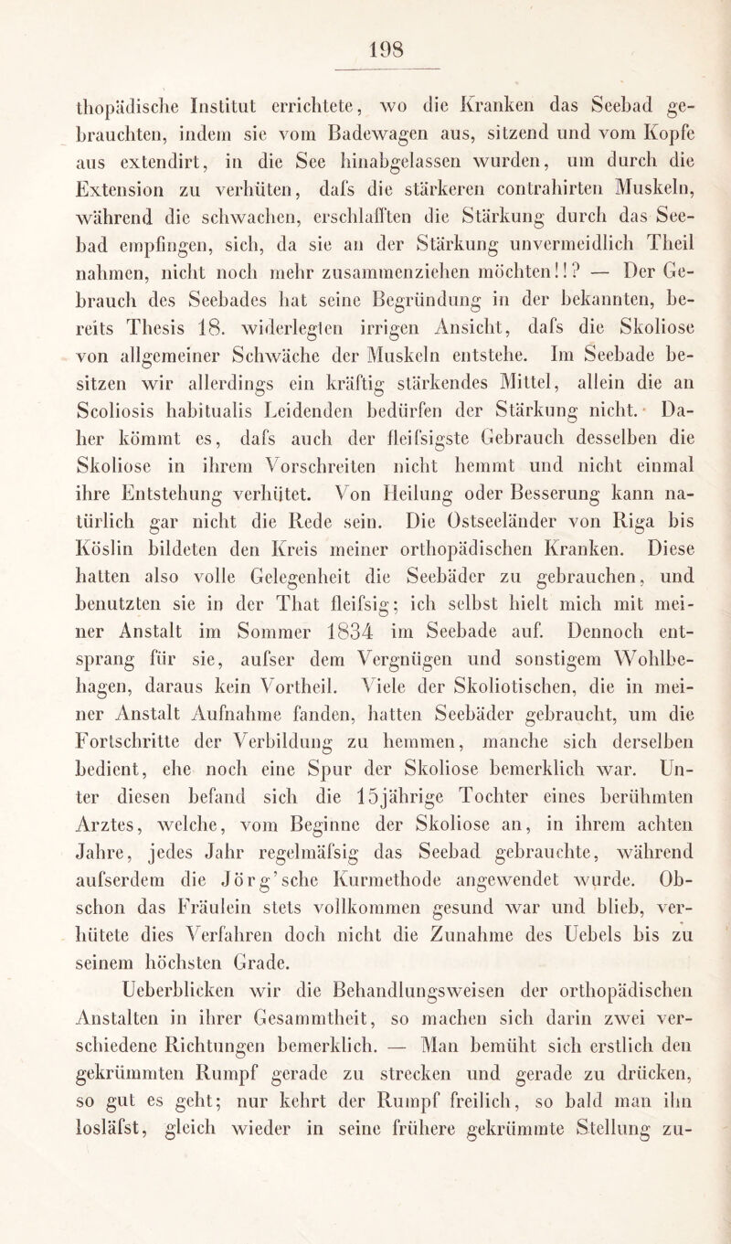 thopädische Institut errichtete, wo die Kranken das Seebad ge¬ brauchten, indem sie vom Badewagen aus, sitzend und vom Kopfe aus extendirt, in die See hinabgelassen wurden, um durch die Extension zu verhüten, dafs die stärkeren contrahirten Muskeln, während die schwachen, erschlafften die Stärkung durch das See¬ bad empfingen, sich, da sie an der Stärkung unvermeidlich Theil nahmen, nicht noch mehr zusammenziehen möchten!! ? — Der Ge¬ brauch des Seebades hat seine Begründung in der bekannten, be¬ reits Thesis 18. widerlegten irrigen Ansicht, dafs die Skoliose von allgemeiner Schwäche der Muskeln entstehe. Im Seebade be¬ sitzen wir allerdings ein kräftig stärkendes Mittel, allein die an Scoliosis habitualis Leidenden bedürfen der Stärkung nicht. Da¬ her kömmt es, dafs auch der fleifsigste Gebrauch desselben die Skoliose in ihrem Vorschreiten nicht hemmt und nicht einmal ihre Entstehung verhütet. Von Heilung oder Besserung kann na¬ türlich gar nicht die Rede sein. Die Ostseeländer von Riga bis Köslin bildeten den Kreis meiner orthopädischen Kranken. Diese hatten also volle Gelegenheit die Seebäder zu gebrauchen, und benutzten sie in der That lleifsig; ich selbst hielt mich mit mei¬ ner Anstalt im Sommer 1834 im Seebade auf. Dennoch ent¬ sprang für sie, aufser dem Vergnügen und sonstigem Wohlbe¬ hagen, daraus kein Vortheil. Viele der Skoliotischen, die in mei¬ ner Anstalt Aufnahme fanden, hatten Seebäder gebraucht, um die Fortschritte der Verbildung zu hemmen, manche sich derselben bedient, ehe noch eine Spur der Skoliose bemerklieh war. Un¬ ter diesen befand sich die 15jährige Tochter eines berühmten Arztes, welche, vom Beginne der Skoliose an, in ihrem achten Jahre, jedes Jahr regelmäfsig das Seebad gebrauchte, während aufserdem die Jörg’sehe Kurmethode angewendet wurde. Ob¬ schon das Fräulein stets vollkommen gesund war und blieb, ver¬ hütete dies Verfahren doch nicht die Zunahme des Uebels bis zu seinem höchsten Grade. Ueberblieken wir die Behandlungsweisen der orthopädischen Anstalten in ihrer Gesammtheit, so machen sich darin zwei ver¬ schiedene Richtungen bemerklich. — Man bemüht sich erstlich den gekrümmten Rumpf gerade zu strecken und gerade zu drücken, so gut es geht; nur kehrt der Rumpf freilich, so bald man ihn losläfst, gleich wieder in seine frühere gekrümmte Stellung zu-