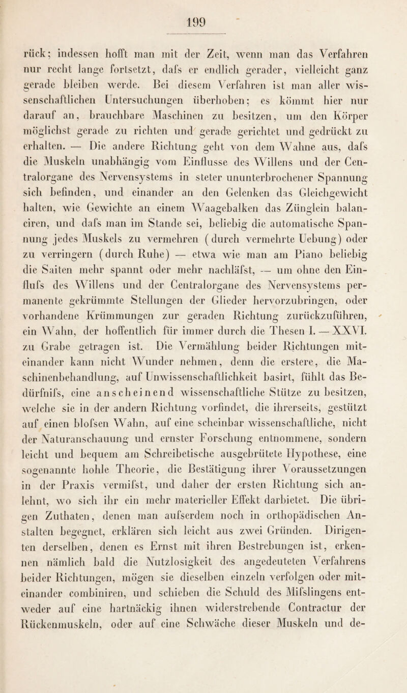 rück; indessen hofft man mit der Zeit, wenn man das Verfahren nur recht lange fortsetzt, dafs er endlich gerader, vielleicht ganz gerade bleiben werde. Bei diesem Verfahren ist man aller wis¬ senschaftlichen Untersuchungen überhoben; es kömmt hier nur darauf an, brauchbare Maschinen zu besitzen, um den Körper möglichst gerade zu richten und gerade gerichtet und gedrückt zu erhalten. — Die andere Richtung geht von dem Wahne aus, dafs die Muskeln unabhängig vom Einflüsse des Willens und der Cen¬ tralorgane des Nervensystems in steter ununterbrochener Spannung sich befinden, und einander an den Gelenken das Gleichgewicht halten, wie Gewichte an einem Waagebalken das Zünglein balan- ciren, und dafs man im Stande sei, beliebig die automatische Span¬ nung jedes Muskels zu vermehren (durch vermehrte Uehung) oder zu verringern (durch Ruhe) — etwa wie man am Piano beliebig die Saiten mehr spannt oder mehr nachläfst, — um ohne den Ein- flufs des Willens und der Centralorgane des Nervensystems per¬ manente gekrümmte Stellungen der Glieder hervorzubringen, oder vorhandene Krümmungen zur geraden Richtung zurückzuführen, ein Wahn, der hoffentlich für immer durch die Thesen I. — XXVI. zu Grabe getragen ist. Die Vermählung beider Richtungen mit¬ einander kann nicht Wunder nehmen, denn die erstere, die Ma¬ schinenbehandlung, auf Unwissenschaftlichkeit basirt, fühlt das Be- clürfnifs, eine anscheinend wissenschaftliche Stütze zu besitzen, welche sie in der andern Richtung vorfindet, die ihrerseits, gestützt auf einen blofsen Wahn, auf eine scheinbar wissenschaftliche, nicht der Naturanschauung und ernster Forschung entnommene, sondern leicht und bequem am Schreibetische ausgebrütete Hypothese, eine sogenannte hohle Theorie, die Bestätigung ihrer Voraussetzungen in der Praxis vermifst, und daher der ersten Richtung sich an¬ lehnt, wo sich ihr ein mehr materieller Effekt darbietet. Die übri¬ gen Zuthaten, denen man aufserdem noch in orthopädischen An¬ stalten begegnet, erklären sich leicht aus zwei Gründen. Dirigen¬ ten derselben, denen es Ernst mit ihren Bestrebungen ist, erken¬ nen nämlich bald die Nutzlosigkeit des angedeuteten Verfahrens beider Richtungen, mögen sie dieselben einzeln verfolgen oder mit¬ einander combiniren, und schieben die Schuld des Mifslingens ent¬ weder auf eine hartnäckig ihnen widerstrebende Contractur der Rückenmuskeln, oder auf eine Schwäche dieser Muskeln und de-