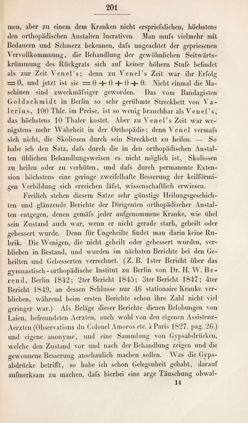 men, aber zu einem dem Kranken nicht erspriefslichen, höchstens den orthopädischen Anstalten lucrativen. Man mufs vielmehr mit Bedauern und Schmerz bekennen, dafs ungeachtet der gepriesenen Vervollkommnung, die Behandlung der gewöhnlichen Seitwärts¬ krümmung des Rückgrats sich auf keiner hohem Stufe befindet als zur Zeit Venel’s; denn zu Venel’s Zeit war ihr Erfolg = 0, und jetzt ist sie = 0 + 0 H- 0 0. Nicht einmal die Ma¬ schinen sind zweckmäfsiger geworden. Das vom Bandagisten Goldschmidt in Berlin so sehr gerühmte Streckbett von Va¬ lerius, 100 Thlr. im Preise, ist so wenig brauchbar als Venel’s, das höchstens 10 Thaler kostet. Aber zu Venel’s Zeit war we¬ nigstens mehr Wahrheit in der Orthopädie; dennVenel vermafs sich nicht, die Skoliosen durch sein Streckbett zu heilen. — So habe ich den Satz, dafs durch die in den orthopädischen Anstal¬ ten üblichen Behandlungsweisen es nicht möglich ist, Skoliosen zu heilen oder zu verhüten, und dafs durch permanente Exten¬ sion höchstens eine geringe zweifelhafte Besserung der keilförmi¬ gen Verbildung sich erreichen läfst, wissenschaftlich erwiesen. Freilich stehen diesem Satze sehr günstige Heilungsgeschicli- ten und glänzende Berichte der Dirigenten orthopädischer Anstal¬ ten entgegen, denen gemäfs jeder aufgenommene Kranke, wie übel sein Zustand auch war, wenn er nicht gerade starb, geheilt oder gebessert wurde. Denn für Ungeheilte findet man darin keine Ru¬ brik. Die Wenigen, die nicht geheilt oder gebessert wurden, ver¬ blieben in Bestand, und wurden im nächsten Berichte bei den Ge¬ heilten und Gebesserten verrechnet. (Z. B. lster Bericht über das gymnastisch - orthopädische Institut zu Berlin von Dr. H. W. B e - rencl, Berlin 1842; 2ter Bericht 1845; 3ter Bericht 1847; 4ter Bericht 1849, an dessen Schlüsse nur 46 stationaire Kranke ver¬ blieben, während heim ersten Berichte schon ihre Zahl nicht viel geringer war.) Als Beläge dieser Berichte dienen Belobungen von Laien, befreundeten Aerzten, auch wohl von den eigenen Assistenz- Aerzten (Observations du Colonel Amoros etc. ä Paris 1827. pag. 26.) und eigene anonyme, und eine Sammlung von Gypsabdrücken, welche den Zustand vor und nach der Behandlung zeigen und die gewonnene Besserung anschaulich machen sollen. Was die Gyps- abdrücke betrifft, so habe ich schon Gelegenheit gehabt, darauf aufmerksam zu machen, dafs hierbei eine arge Täuschung obwal- 14