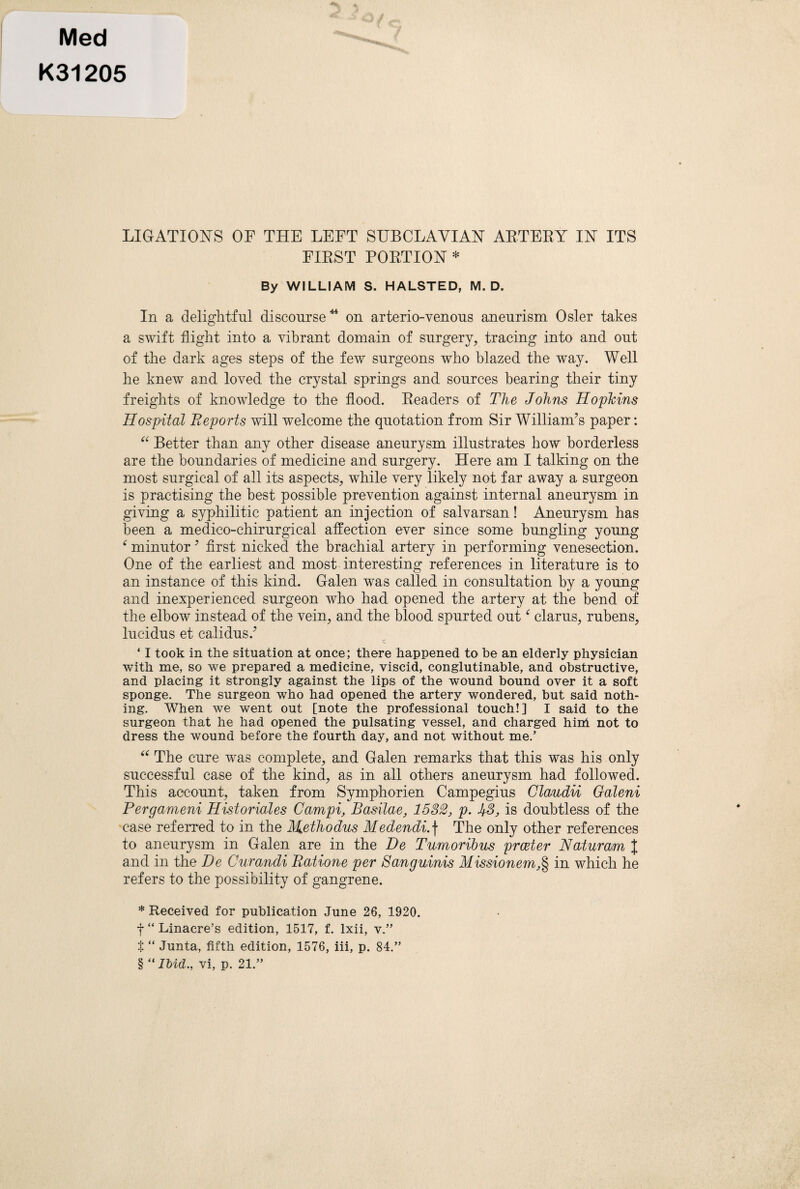 j Med K31205 LIGATIONS OP THE LEFT SUBCLAVIAN ARTERY IN ITS FIRST PORTION* * * § By WILLIAM S. HALSTED, M. D. In a delightful discourse^ on arterio-venous aneurism Osier takes a swift flight into a vibrant domain of surgery, tracing into and out of the dark ages steps of the few surgeons who blazed the way. Well he knew and loved the crystal springs and sources bearing their tiny freights of knowledge to the flood. Eeaders of The Johns Hoplcins Hospital Reports will welcome the quotation from Sir William^s paper: Better than any other disease aneurysm illustrates how borderless are the boundaries of medicine and surgery. Here am I talking on the most surgical of all its aspects, while very likely not far away a surgeon is practising the best possible prevention against internal aneurysm in giving a syphilitic patient an injection of salvarsan! Aneurysm has been a medico-chirurgical affection ever since some bungling young ^ minutor ^ first nicked the brachial artery in performing venesection. One of the earliest and most interesting references in literature is to an instance of this kind. Galen was called in consultation by a young and inexperienced surgeon who had opened the artery at the bend of the elbow instead of the vein, and the blood spurted out clarus, rubens, lucidus et calidus.^ ‘ I took in the situation at once; there happened to be an elderly physician with me, so we prepared a medicine, viscid, conglutinable, and obstructive, and placing it strongly against the lips of the wound bound over it a soft sponge. The surgeon who had opened the artery wondered, but said noth¬ ing. When we went out [note the professional touch!] I said to the surgeon that he had opened the pulsating vessel, and charged him not to dress the wound before the fourth day, and not without me.’ The cure was complete, and Galen remarks that this was his only successful case of the kind, as in all others aneurysm had followed. This account, taken from Symphorien Campegius Glaudu Galeni Pergameni Historiales Campi, Basilae, 1532, p. 53, is doubtless of the case referred to in the M.ethodus Medendi.\ The only other references to aneurysm in Galen are in the Be Tumorihus prceter Naturam I and in the Be Curandi Ratione per Sanguinis Missionem,% in which he refers to the possibility of gangrene. * Received for publication June 26, 1920. f “ Linacre’s edition, 1517, f. Ixii, v.” t “ Junta, fifth edition, 1576, iii, p. 84.” § “ IMd., vi, p. 21.”
