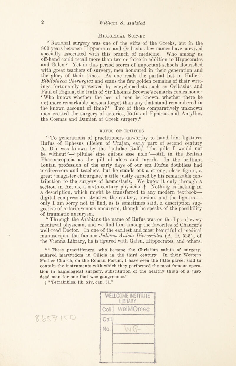 Historical Survey ‘^^Eational surgery was one of the gifts of the Greeks, but in the 800 years between Hippocrates and Oribasius few names have survived specially associated with this branch of medicine. Who among us off-hand could recall more than two or three in addition to Hippocrates and Galen ? Yet in this period scores of important schools flourished with great teachers of surgery, men honoured in their generation and the glory of their times. As one reads the partial list in Haller’s Bibliotheca Chirurgica and scans the few golden remains of their writ¬ ings fortunately preserved by encyclopaedists such as Oribasius and Paul of H]gina, the truth of Sir Thomas Browne’s remarks comes home: ^ Who knows whether the best of men be known, whether there be not more remarkable persons forgot than any that stand remembered in the known account of time ? ’ Two of these comparatively unknown men created the surgery of arteries, Eufus of Ephesus and Antyllus, the Cosmas and Damien of Greek surgery.* RUFUS OP EPHESUS ‘^^To generations of practitioners unworthy to hand him ligatures Eufus of Ephesus (Eeign of Trajan, early part of second century A. D.) was known by the ^ pilulae Euffi,’ Hhe pills I would not be without ’—pilulae sine quibus esse nolo ’—still in the British Pharmacopoeia as the pill of aloes and myrrh. In the brilliant Ionian profession of the early days of our era Eufus doubtless had predecessors and teachers, but he stands out a strong, clear figure, a great magister chirurgiae,’ a title justly earned by his remarkable con¬ tribution to the surgery of haemostasis. We know it only through a section in Aetius, a sixth-century physician, f Hothing is lacking in a description, which might be transferred to any modern textbook—• digital compression, styptics, the cautery, torsion, and the ligature— only I am sorry not to find, as is sometimes said, a description sug¬ gestive of arterio-venous aneurysm, though he speaks of the possibility of traumatic aneurysm. Through the Arabians the name of Eufus was on the lips of every mediaeval physician, and we find him among the favorites of Chaucer’s well-read Doctor. In one of the earliest and most beautiful of medical manuscripts, the famous Juliana Anicia Dioscorides (A. D. 525), of the Vienna Library, he is figured with Galen, Hippocrates, and others. * “ These practitioners, who became the Christian saints of surgery, suffered martyrdom in Cilicia in the third century. In their Western Mother Church, on the Roman Forum, I have seen the little parcel said to contain the instruments with which they performed the most famous opera¬ tion in hagiological surgery, substitution of the healthy thigh of a just- dead man for one that was gangrenous.” f “ Tetrabiblos, lib. xiv, cap. 51.”