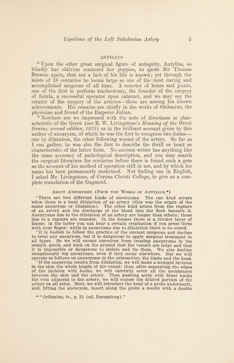 ANTYLLUS Upon the other great surgical figure of antiquity, Antyllus, so blindly has oblivion scattered her poppies, to quote Sir Thomas Browne again, that not a fact of his life is known; yet through the mists of 18 centuries he looms large as one of the most daring and accomplished surgeons of all time. A resector of bones and joints, one of the first to perform tracheotomy, the founder of the surgery of fistula, a successful operator upon cataract, and we may say the creator of the surgery of the arteries—these are among his known achievements. His remains are chiefly in the works of Oribasius, the physician and friend of the Emperor Julian. Howhere are we impressed with the note of directness so char¬ acteristic of the Greek (see K. W. Livingstone^s Meaning of the Greek Genius, second edition, 1915) as in the brilliant account given by this author of aneurysm, of which he was the first to recognise two forms— one by dilatation, the other following wound of the artery. So far as I can gather, he was also the first to describe the thrill or bruit so characteristic of the latter form. Ho ancient writer has anything like the same accuracy of pathological description, and you may search the surgical literature for centuries before there is found such a gem as the account of his method of operation still in use, and by which his name has been permanently enshrined. Hot finding one in English, I asked Mr. Livingstone, of Corpus Christi College, to give us a com¬ plete translation of the fragment. About Aneurysms (Prom the Works of Antyixus*) ‘ There are two different kinds of aneurysms. The one kind occurs when there is a local dilatation of an artery (this was the origin of the name aneurysm or dilatation). The other kind arises from the rupture of an artery and the discharge of the blood into the flesh beneath it. Aneurysms due to the dilatation of an artery are longer than others; those due to a rupture are rounder. In the former there is a thicker layer of tissue; in the latter you can hear a certain crepitation if you press them with your Anger; while in aneurysms due to dilatation there is no sound. ‘ It is foolish to follow the practice of the ancient surgeons and decline to treat any aneurysm, hut it is dangerous to apply surgical treatment to all types. So we will excuse ourselves from treating aneurysms in the armpit, groin, and neck on the ground that the vessels are large and that it is impossible or dangerous to isolate and tie them. We also decline exceptionally big aneurysms, even if they occur elsewhere. But we will operate as follows on aneurysms in the extremities, the limbs and the head. ‘ If the aneurysm results from dilatation, we will make a straight incision in the skin the whole length of the vessel; then, after separating the edges of the incision with hooks, we will carefully sever all the membranes between the skin and the artery. Then pushing aside with blunt hooks the vein adjacent to the artery, we will expose the dilated portion of the artery on all sides. Next, we will introduce the head of a probe underneath, and, lifting the aneurysm, insert along the probe a needle with a double * “ Oribasius, iv., p. 52 (ed. Daremberg).”