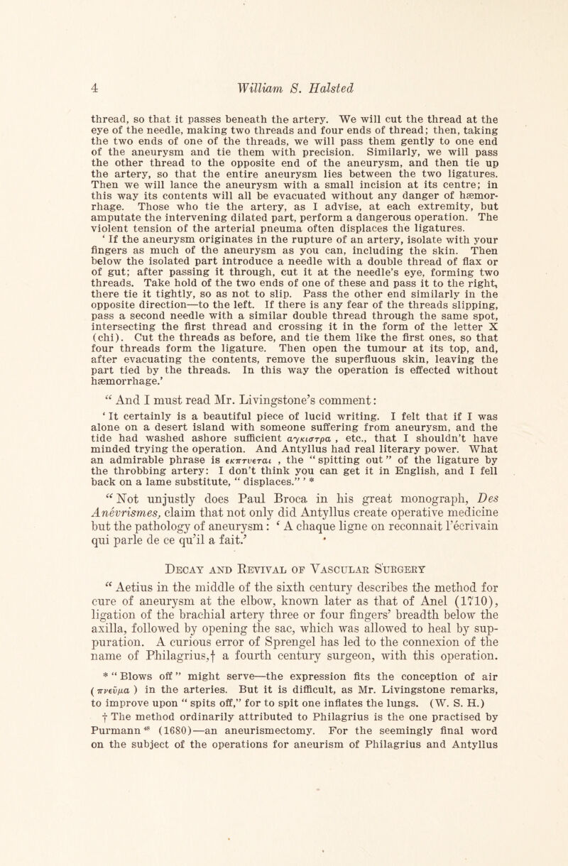 thread, so that it passes beneath the artery. We will cut the thread at the eye of the needle, making two threads and four ends of thread; then, taking the two ends of one of the threads, we will pass them gently to one end of the aneurysm and tie them with precision. Similarly, we will pass the other thread to the opposite end of the aneurysm, and then tie up the artery, so that the entire aneurysm lies between the two ligatures. Then we will lance the aneurysm with a small incision at its centre; in this way its contents will all be evacuated without any danger of haemor¬ rhage. Those who tie the artery, as I advise, at each extremity, but amputate the intervening dilated part, perform a dangerous operation. The violent tension of the arterial pneuma often displaces the ligatures. ‘ If the aneurysm originates in the rupture of an artery, isolate with your fingers as much of the aneurysm as you can, including the skin. Then below the isolated part introduce a needle with a double thread of flax or of gut; after passing it through, cut it at the needle’s eye, forming two threads. Take hold of the two ends of one of these and pass it to the right, there tie it tightly, so as not to slip. Pass the other end similarly in the opposite direction—to the left. If there is any fear of the threads slipping, pass a second needle with a similar double thread through the same spot, intersecting the first thread and crossing it in the form of the letter X (chi). Cut the threads as before, and tie them like the first ones, so that four threads form the ligature. Then open the tumour at its top, and, after evacuating the contents, remove the superfluous skin, leaving the part tied by the threads. In this way the operation is effected without haemorrhage.’ And I must read Mr. Livingstone^s comment: ‘ It certainly is a beautiful piece of lucid writing. I felt that if I was alone on a desert island with someone suffering from aneurysm, and the tide had washed ashore sufficient ayKKxrpa , etc., that I shouldn’t have minded trying the operation. And Antyllus had real literary power. What an admirable phrase is cKirTverai , the “ spitting out ” of the ligature by the throbbing artery: I don’t think you can get it in English, and I fell back on a lame substitute, “ displaces.” ’ * nnjustly does Paul Broca in his great monograph, Des Anevrismes, claim that not only did Anty 11ns create operative medicine hnt the pathology of aneurysm: ^ A chaqne ligne on reconnait recrivain qni parle de ce qnhl a fait.^ Decay and Keyival of Vascular Surgery Aetins in the middle of the sixth century describes the method for cure of aneurysm at the elbow, known later as that of Anel (1710), ligation of the brachial artery three or four fingers’ breadth below the axilla, followed by opening the sac, which was allowed to heal by sup¬ puration. A curious error of Sprengel has led to the connexion of the name of Philagrius,f a fourth century surgeon, with this operation. * “ Blows off ” might serve—the expression fits the conception of air (Trvevfia ) in the arteries. But it is difficult, as Mr. Livingstone remarks, to improve upon “ spits off,” for to spit one inflates the lungs. (W. S. H.) -j- The method ordinarily attributed to Philagrius is the one practised by Purmann^ (1680)—an aneurismectomy. For the seemingly final word on the subject of the operations for aneurism of Philagrius and Antyllus