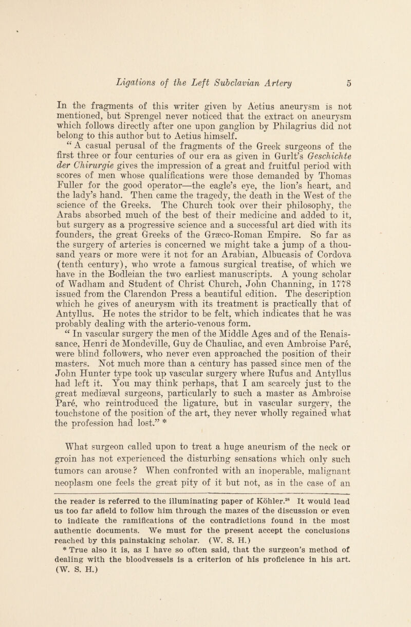 In the fragments of this writer given hy Aetius aneurysm is not mentioned^ but Sprengel never noticed that the extract on aneurysm which follows directly after one upon ganglion by Philagrius did not belong to this author but to Aetius himself. A casual perusal of the fragments of the Greek surgeons of the first three or four centuries of our era as given in GurlPs Geschichte der Chirurgie gives the impression of a great and fruitful period with scores of men whose qualifications were those demanded by Thomas Fuller for the good operator—the eagle’s eye, the lion’s heart, and the lady’s hand. Then came the tragedy, the death in the West of the science of the Greeks. The Church took over their philosophy, the Arabs absorbed much of the best of their medicine and added to it, but surgery as a progressive science and a successful art died with its founders, the great Greeks of the Grgeco-Eoman Empire. So far as the surgery of arteries is concerned we might take a jump of a thou¬ sand years or more were it not for an Arabian, Albucasis of Cordova (tenth century), who wrote a famous surgical treatise, of which we have in the Bodleian the two earliest manuscripts. A young scholar of Wadham and Student of Christ Church, John Channing, in 1778 issued from the Clarendon Press a beautiful edition. The deseription which he gives of aneurysm with its treatment is practically that of Antyllus. He notes the stridor to he felt, which indicates that he was probably dealing with the arterio-venous form. In vascular surgery the men of the Middle Ages and of the Eenais- sance, Henri de Mondeville, Guy de Chauliac, and even Ambroise Pare, were blind followers, who never even approached the position of their masters. Hot much more than a century has passed since men of the John Hunter type took up vascular surgery where Eufus and Antyllus had left it. You may think perhaps, that I am scarcely just to the great mediaeval surgeons, particularly to such a master as Ambroise Pare, who reintroduced the ligature, but in vascular surger^q the touchstone of the position of the art, they never wholly regained what the profession had lost.” What surgeon called upon to treat a huge aneurism of the neck or groin has not experienced the disturbing sensations which only such tumors can arouse? When confronted with an inoperable, malignant neoplasm one feels the great pity of it but not, as in the case of an the reader is referred to the illuminating paper of Kohler.^® It would lead us too far afield to follow him through the mazes of the discussion or even to indicate the ramifications of the contradictions found in the most authentic documents. We must for the present accept the conclusions reached hy this painstaking scholar. (W. S. H.) * True also it is, as I have so often said, that the surgeon’s method of dealing with the bloodvessels is a criterion of his proficience in his art. (W. S. H.)