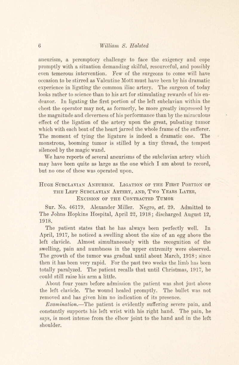 aneurism, a peremptory challenge to face the exigency and cope promptly with a situation demanding skilful, resourceful, and possibly even temerous intervention. Few of the surgeons to come will have occasion to be stirred as Valentine Mott must have been by his dramatic experience in ligating the common iliac artery. The surgeon of today looks rather to science than to his art for stimulating rewards of his en¬ deavor. In ligating the first portion of the left subclavian within the chest the operator may not, as formerly, be more greatly impressed by the magnitude and cleverness of his performance than by the miraculous effect of the ligation of the artery upon the great, pulsating tumor which with each beat of the heart jarred the whole frame of the sufferer. The moment of tying the ligature is indeed a dramatic one. The monstrous, booming tumor is stilled by a tiny thread, the tempest silenced by the magic wand. We have reports of several aneurisms of the subclavian artery which may have been quite as large as the one which I am about to record, hut no one of these was operated upon. Huge S’ubclavian' Aneurism. Ligation of the First Portion of THE Left Subclavian Artery, and. Two Years Later, Excision of the Contracted Tumor Sur. No. 46179. Alexander Miller. Negro, cet. 29. Admitted to The Johns Hopkins Hospital, April 22, 1918; discharged August 12, 1918. The patient states that he has always been perfectly well. In April, 1917, he noticed a swelling about the size of an egg above the left clavicle. Almost simultaneously with the recognition of the swelling, pain and numbness in the upper extremity were observed. The growth of the tumor was gradual until about March, 1918; since then it has been very rapid. For the past two weeks the limb has been totally paralyzed. The patient recalls that until Christmas, 1917, he could still raise his arm a little. About four years before admission the patient was shot just above the left clavicle. The wound healed promptly. The bullet was not removed and has given him no indication of its presence. Examination.—The patient is evidently suffering severe pain, and constantly supports his left wrist with his right hand. The pain, he says, is most intense from the elbow joint to the hand and in the left shoulder.