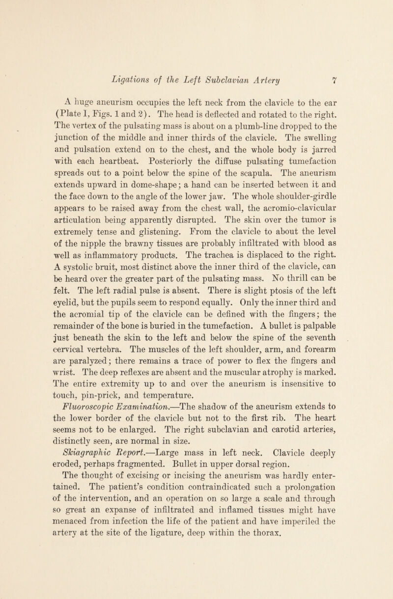 A huge aneurism occupies the left neck from the clavicle to the ear (Plate I, Pigs. 1 and 2). The head is deflected and rotated to the right. The vertex of the pulsating mass is about on a plumb-line dropped to the junction of the middle and inner thirds of the clavicle. The swelling and pulsation extend on to the chest, and the whole body is jarred with each heartbeat. Posteriorly the diffuse pulsating tumefaction spreads out to a point below the spine of the scapula. The aneurism extends upward in dome-shape; a hand can be inserted between it and the face down to the angle of the lower jaw. The whole shoulder-girdle appears to be raised away from the chest wall, the acromio-clavicular articulation being apparently disrupted. The skin over the tumor is extremely tense and glistening. From the clavicle to about the level of the nipple the brawny tissues are probably infiltrated with blood as well as inflammatory products. The trachea is displaced to the right. A systolic bruit, most distinct above the inner third of the. clavicle, can be heard over the greater part of the pulsating mass. No thrill can be felt. The left radial pulse is absent. There is slight ptosis of the left eyelid, but the pupils seem to respond equally. Only the inner third and the acromial tip of the clavicle can be defined with the fingers; the remainder of the bone is buried in the tumefaction. A bullet is palpable just beneath the skin to the left and below the spine of the seventh cervical vertebra. The muscles of the left shoulder, arm, and forearm are paralyzed; there remains a trace of power to flex the fingers and w^rist. The deep reflexes are absent and the muscular atrophy is marked. The entire extremity up to and over the aneurism is insensitive to touch, pin-prick, and temperature. Fluoroscopic Examination,—^The shadow of the aneurism extends to the lower border of the clavicle but not to the first rib. The heart seems not to be enlarged. The right subclavian and carotid arteries, distinctly seen, are normal in size. SJciagraphic Report.—Large mass in left neck. Clavicle deeply eroded, perhaps fragmented. Bullet in upper dorsal region. The thought of excising or incising the aneurism was hardly enter¬ tained. The patienPs condition contraindicated such a prolongation of the intervention, and an operation on so large a scale and through so great an expanse of infiltrated and inflamed tissues might have menaced from infection the life of the patient and have imperiled the artery at the site of the ligature, deep within the thorax.