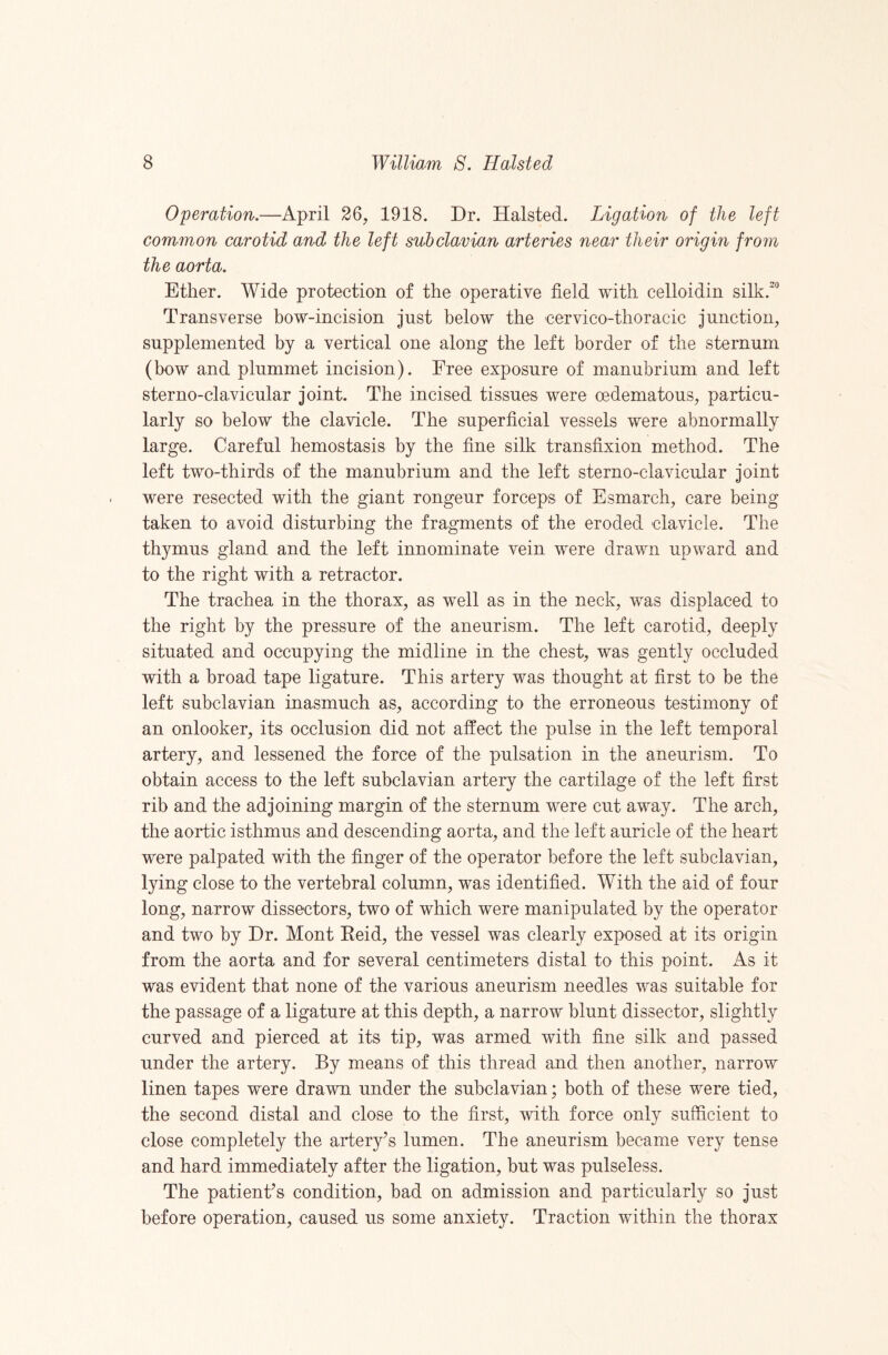 Operation.—April 26, 1918. Dr. Halsted. Ligation of the left common carotid and the left subclavian arteries near their origin from the aorta. Ether. Wide protection of the operative field with celloidin silk.'*’ Transverse bow-incision just below the cervico-thoracic junction, supplemented by a vertical one along the left border of the sternum (bow and plummet incision). Free exposure of manubrium and left sterno-clavicular joint. The incised tissues were oedematous, particu¬ larly so below the clavicle. The superficial vessels were abnormally large. Careful hemostasis by the fine silk transfixion method. The left two-thirds of the manubrium and the left sterno-clavicular joint were resected with the giant rongeur forceps of Esmarch, care being taken to avoid disturbing the fragments of the eroded clavicle. The thymus gland and the left innominate vein were drawn upward and to the right with a retractor. The trachea in the thorax, as well as in the neck, was displaced to the right by the pressure of the aneurism. The left carotid, deeply situated and occupying the midline in the chest, was gently occluded with a broad tape ligature. This artery was thought at first to be the left subclavian inasmuch as, according to the erroneous testimony of an onlooker, its occlusion did not affect the pulse in the left temporal artery, and lessened the force of the pulsation in the aneurism. To obtain access to the left subclavian artery the cartilage of the left first rib and the adjoining margin of the sternum were cut away. The arch, the aortic isthmus and descending aorta, and the left auricle of the heart were palpated with the finger of the operator before the left subclavian, lying close to the vertebral column, was identified. With the aid of four long, narrow dissectors, two of which were manipulated by the operator and two by Dr. Mont Eeid, the vessel was clearly exposed at its origin from the aorta and for several centimeters distal to this point. As it was evident that none of the various aneurism needles was suitable for the passage of a ligature at this depth, a narrow blunt dissector, slightly curved and pierced at its tip, was armed with fine silk and passed under the artery. By means of this thread and then another, narrow linen tapes were drawn under the subclavian; both of these were tied, the second distal and close to the first, with force only sufficient to close completely the artery’s lumen. The aneurism became very tense and hard immediately after the ligation, but was pulseless. The patient’s condition, bad on admission and particularly so just before operation, caused us some anxiety. Traction within the thorax