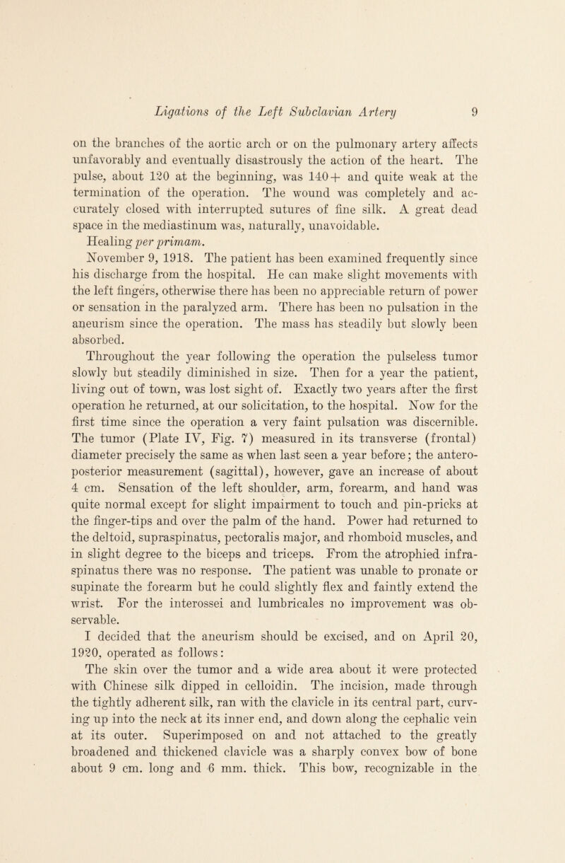 on the branches of the aortic arch or on the pulmonary artery affects unfavorably and eventually disastrously the action of the heart. The pulse, about 120 at the beginning, was 140+ and quite weak at the termination of the operation. The wound was completely and ac¬ curately closed with interrupted sutures of fine silk. A great dead space in the mediastinum was, naturally, unavoidable. Healing per primam. November 9, 1918. The patient has been examined frequently since his discharge from the hospital. He can make slight movements with the left fingers, otherwise there has been no appreciable return of power or sensation in the paralyzed arm. There has been no pulsation in the aneurism since the operation. The mass has steadily but slowly been absorbed. Throughout the year following the operation the pulseless tumor slowly but steadily diminished in size. Then for a year the patient, living out of town, was lost sight of. Exactly two years after the first operation he returned, at our solicitation, to the hospital. Now for the first time since the operation a very faint pulsation was discernible. The tumor (Plate IV, Fig. 7) measured in its transverse (frontal) diameter precisely the same as when last seen a year before; the antero¬ posterior measurement (sagittal), however, gave an increase of about 4 cm. Sensation of the left shoulder, arm, forearm, and hand was quite normal except for slight impairment to touch and pin-pricks at the finger-tips and over the palm of the hand. Power had returned to the deltoid, supraspinatus, pectoralis major, and rhomboid muscles, and in slight degree to the biceps and triceps. From the atrophied infra¬ spinatus there was no response. The patient was unable to pronate or supinate the forearm but he could slightly flex and faintly extend the wrist. For the interossei and lumbricales no improvement was ob¬ servable. I decided that the aneurism should be excised, and on April 20, 1920, operated as follows : The skin over the tumor and a wide area about it were protected with Chinese silk dipped in celloidin. The incision, made through the tightly adherent silk, ran with the clavicle in its central part, curv¬ ing up into the neck at its inner end, and dovm along the cephahc vein at its outer. Superimposed on and not attached to the greatly broadened and thickened clavicle was a sharply convex bow of bone about 9 cm. long and 6 mm. thick. This bow, recognizable in the