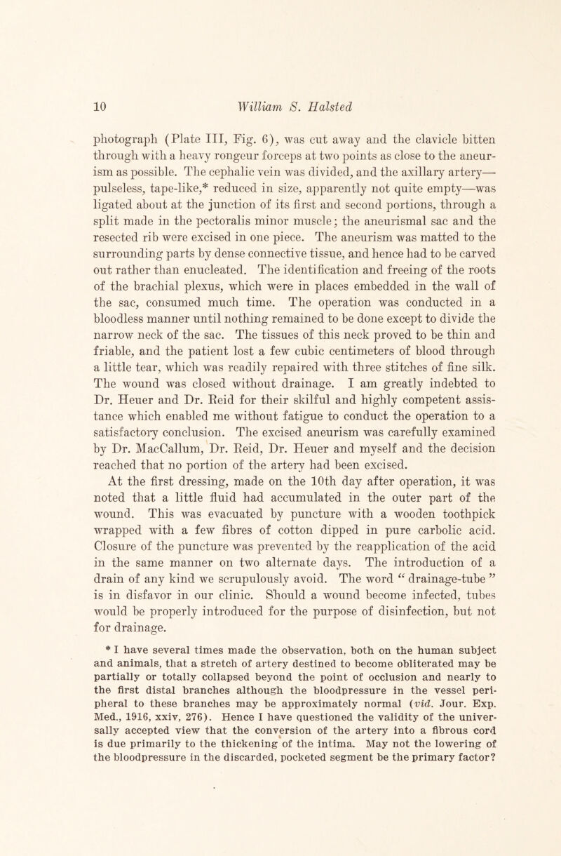 photograph (Plate III, Pig. 6), was cut away and the clavicle bitten through with a heavy rongeur forceps at two points as close to the aneur¬ ism as possible. The cephalic vein was divided, and the axillary artery— pulseless, tape-like,* reduced in size, apparently not quite empty—was ligated about at the junction of its first and second portions, through a split made in the pectoralis minor muscle; the aneurismal sac and the resected rib were excised in one piece. The aneurism was matted to the surrounding parts by dense connective tissue, and hence had to be carved out rather than enucleated. The identification and freeing of the roots of the brachial plexus, which were in places embedded in the wall of the sac, consumed much time. The operation was conducted in a bloodless manner until nothing remained to be done except to divide the narrow neck of the sac. The tissues of this neck proved to be thin and friable, and the patient lost a few cubic centimeters of blood through a little tear, which was readily repaired with three stitches of fine silk. The wound was closed without drainage. I am greatly indebted to Dr. Heuer and Dr. Eeid for their skilful and highly competent assis¬ tance which enabled me without fatigue to conduct the operation to a satisfactory conclusion. The excised aneurism was carefully examined by Dr. MacCallum, Dr. Eeid, Dr. Heuer and myself and the decision reached that no portion of the artery had been excised. At the first dressing, made on the 10th day after operation, it was noted that a little fluid had accumulated in the outer part of the wound. This was evacuated by puncture with a wooden toothpick wrapped with a few fibres of cotton dipped in pure carbolic acid. Closure of the puncture was prevented by the reapplication of the acid in the same manner on two alternate days. The introduction of a drain of any kind we scrupulously avoid. The word drainage-tube is in disfavor in our clinic. Should a wound become infected, tubes would be properly introduced for the purpose of disinfection, but not for drainage. * I have several times made the observation, both on the human subject and animals, that a stretch of artery destined to become obliterated may be partially or totally collapsed beyond the point of occlusion and nearly to the first distal branches although the bloodpressure in the vessel peri¬ pheral to these branches may be approximately normal (vid. Jour. Exp. Med., 1916, xxiv, 276). Hence I have questioned the validity of the univer¬ sally accepted view that the conversion of the artery into a fibrous cord % is due primarily to the thickening of the intimau May not the lowering of the bloodpressure in the discarded, pocketed segment be the primary factor?