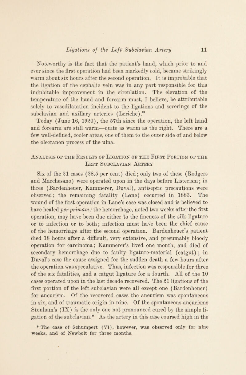 Noteworthy is the fact that the patient’s hand, which prior to and ever since the first operation had been markedly cold, became strikingly warm about six hours after the second operation. It is improbable that the ligation of the cephalic vein was in any part responsible for this indubitable improvement in the circulation. The elevation of the temperature of the hand and forearm must, I believe, be attributable solely to vasodilatation incident to the ligations and severings of the subclavian and axillary arteries (Leriche).“ Today (June 16, 1920), the 57th since the operation, the left hand and forearm are still warm—quite as warm as the right. There are a few well-defined, cooler areas, one of them to the outer side of and below the olecranon process of the ulna. Analysis of the Eesults of Ligation of the First Portion of the Left Subclavian Arter.y Six of the 21 cases (28.5 per cent) died; only two of these (Eodgers and Marchesano) were operated upon in the days before Listerism; in three (Bardenheuer, Kammerer, Duval), antiseptic precautions were observed; the remaining fatality (Lane) occurred in 1883. The wound of the first operation in Lane’s case was closed and is believed to have healed per primam; the hemorrhage, noted two weeks after the first operation, may have been due either to the fineness of the silk ligature or to infection or to both; infection must have been the chief cause of the hemorrhage after the second operation. Bardenheuer’s patient died 18 hours after a difficult, very extensive, and presumably bloody operation for carcinoma; Kammerer’s lived one month, and died of secondary hemorrhage due to faulty ligature-material (catgut) ; in Duval’s case the cause assigned for the sudden death a few hours after the operation was speculative. Thus, infection was responsible for three of the six fatalities, and a catgut ligature for a fourth. All of the 10 cases operated upon in the last decade recovered. The 21 ligations of the first portion of the left subclavian were all except one (Bardenheuer) for aneurism. Of the recovered cases the aneurism was spontaneous in six, and of traumatic origin in nine. Of the spontaneous aneurisms Stonham’s (IX) is the only one not pronounced cured by the simple li¬ gation of the subclavian.'^ As the artery in this case coursed high in the * The case of Schumpert (VI), however, was observed only for nine weeks, and of Newbolt for three months.