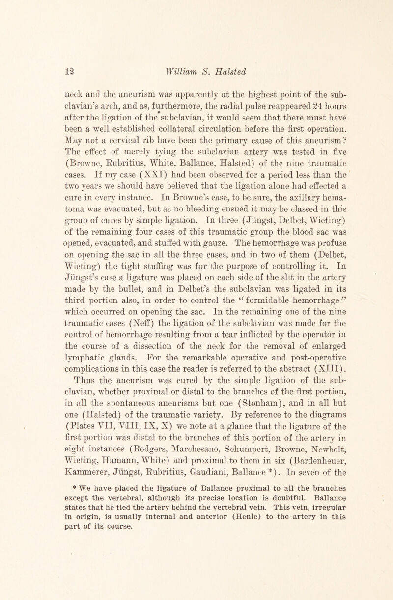 neck and the aneurism was apparently at the highest point of the sub- clavian^s arch, and as, furtherniore, the radial pulse reappeared 24 hours after the ligation of the subclavian, it would seem that there must have been a well established collateral circulation before the first operation. May not a cervical rib have been the primary cause of this aneurism? The effect of merely tying the subclavian artery was tested in five (Browne, Eubritius, White, Ballance, Halsted) of the nine traumatic cases. If my case (XXI) had been observed for a period less than the two years we should have believed that the ligation alone had effected a cure in every instance. In Browne’s case, to be sure, the axillary hema¬ toma was evacuated, but as no bleeding ensued it may be classed in this group of cures by simple ligation. In three (Jlingst, Delbet, Wieting) of the remaining four cases of this traumatic group the blood sac was opened, evacuated, and stuffed with gauze. The hemorrhage was profuse on opening the sac in all the three cases, and in two of them (Delbet, Wieting) the tight stuffing was for the purpose of controlling it. In Jlingst’s case a ligature was placed on each side of the slit in the artery made by the bullet, and in Delbet’s the subclavian was ligated in its third portion also, in order to control the formidable hemorrhage ” which occurred on opening the sac. In the remaining one of the nine traumatic cases (Xeff) the ligation of the subclavian was made for the control of hemorrhage resulting from a tear inflicted by the operator in the course of a dissection of the neck for the removal of enlarged lymphatic glands. For the remarkable operative and post-operative complications in this case the reader is referred to the abstract (XIII). Thus the aneurism was cured by the simple ligation of the sub¬ clavian, whether proximal or distal to the branches of the first portion, in all the spontaneous aneurisms but one (Stonham), and in all but one (Halsted) of the traumatic variety. By reference to the diagrams (Plates VII, VIII, IX, X) we note at a glance that the ligature of the first portion was distal to the branches of this portion of the artery in eight instances (Eodgers, Marchesano, Schumpert, Browne, Xewbolt, Wieting, Hamann, White) and proximal to them in six (Bardenheuer, Hammerer, Jiingst, Eubritius, Gaudiani, Ballance *). In seven of the * We have placed the ligature of Ballance proximal to all the branches except the vertebral, although its precise location is doubtful. Ballance states that he tied the artery behind the vertebral vein. This vein, irregular in origin, is usually internal and anterior (Henle) to the artery in this part of its course.