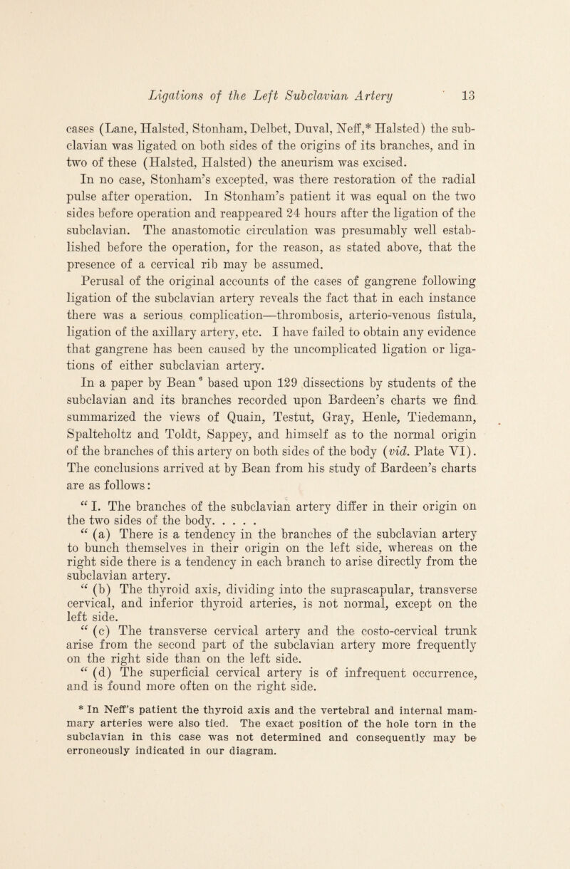 cases (Lane, Halsted, Stonham, Delbet, Dnval, IN’eff,* Halsted) the sub¬ clavian was ligated on both sides of the origins of its branches, and in two of these (Halsted, Halsted) the aneurism was excised. In no case, Stonham’s excepted, was there restoration of the radial pnlse after operation. In Stonham^s patient it was equal on the two sides before operation and reappeared 24 hours after the ligation of the subclavian. The anastomotic circulation was presumably well estab¬ lished before the operation, for the reason, as stated above, that the presence of a cervical rib may be assumed. Perusal of the original accounts of the cases of gangrene following ligation of the subclavian artery reveals the fact that in each instance there was a serious complication—thrombosis, arterio-venous fistula, ligation of the axillary artery, etc. I have failed to obtain any evidence that gangrene has been caused by the uncomplicated ligation or liga¬ tions of either subclavian artery. In a paper by Bean ^ based upon 129 dissections by students of the subclavian and its branches recorded upon Bardeen’s charts we find, summarized the views of Quain, Testut, Gray, Henle, Tiedemann, Spalteholtz and Toldt, Sappey, and himself as to the normal origin of the branches of this artery on both sides of the body {vid. Plate VI). The conclusions arrived at by Bean from his study of Bardeen’s charts are as follows: I. The branches of the subclavian artery differ in their origin on the two sides of the body. (a) There is a tendency in the branches of the subclavian artery to bunch themselves in their origin on the left side, whereas on the right side there is a tendency in each branch to arise directly from the subclavian artery. (b) The thyroid axis, dividing into the suprascapular, transverse cervical, and inferior thyroid arteries, is not normal, except on the left side. (c) The transverse cervical artery and the costo-cervical trunk arise from the second part of the subclavian artery more frequently on the right side than on the left side. (d) The superficial cervical artery is of infrequent occurrence, and is found more often on the right side. * In Neff’s patient the thyroid axis and the vertebral and internal mam¬ mary arteries were also tied. The exact position of the hole torn in the subclavian in this case was not determined and consequently may be erroneously indicated in our diagram.