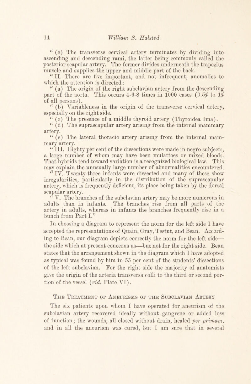 (e) The transverse cervical artery terminates by dividing into ascending and descending rami, the latter being commonly called the posterior scapular artery. The former divides underneath the trapezius muscle and supplies the upper and middle part of the back. II. There are five important, and not infrequent, anomalies to which the attention is directed: (a) The origin of the right subclavian artery from the descending part of the aorta. This occurs 4-6-8 times in 1000 cases (0.5^ to Ifo of all persons). (b) Variableness in the origin of the transverse cervical artery, especially on the right side. (c) The presence of a middle thyroid artery (Thyroidea Ima). (d) The suprascapular artery arising from the internal mammary artery. (e) The lateral thoracic artery arising from the internal mam¬ mary artery. III. Eighty per cent of the dissections were made in negro subjects, a large number of whom may have been mulattoes or mixed bloods. That hybrids tend toward variation is a recognized biological law. This may explain the unusually large number of abnormalities encountered. IV. Twenty-three infants were dissected and many of these show irregularities, particularly in the distribution of the suprascapular artery, which is frequently deficient, its place being taken by the dorsal scapular artery. V. The branches of the subclavian artery may be more numerous in adults than in infants. The branches rise from all parts of the artery in adults, whereas in infants the branches frequently rise in a bunch from Part I.’^ In choosing a diagram to represent the norm for the left side I have accepted the representations of Quain, Gray, Testut, and Bean. Accord¬ ing to Bean, our diagram depicts correctly the norm for the left side— the side which at present concerns us—^but not for the right side. Bean states that the arrangement shown in the diagram which I have adopted as typical was found by him in 55 per cent of the students^^ dissections of the left subclavian. For the right side the majority of anatomists give the origin of the arteria transversa colli to the third or second por¬ tion of the vessel {vid. Plate VI). The Treatment of Aneheisms of the Subclavian Artery The six patients upon whom I have operated for aneurism of the subclavian artery recovered ideally without gangrene or added loss of function; the wounds, all closed without drain, healed per primam, and in all the aneurism was cured, but I ain sure that in several