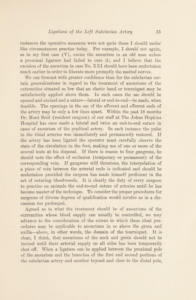 instances tlie operative measures were not quite those I should under like circumstances practise today. For example, I should not again, as in my first case (V), excise the aneurism in an old man unless a proximal ligature had failed to cure it; and I believe that the excision of the aneurism in case No. XXI should have been undertaken much earlier in order to liberate more promptly the matted nerves. We can forecast with greater confidence than for the subclavian cer¬ tain generalizations in regard to the treatment of aneurisms of the extremities situated so low that an elastic band or tourniquet may be satisfactorily applied above them. In such cases the sac should be opened and excised and a suture—lateral or end-to-end—be made, when feasible. The openings in the sac of the afferent and efferent ends of the artery may be only a few lines apart. Within the past 18 months Dr. Mont Eeid (resident surgeon) of our staff at The Johns Hopkins Hospital has once made a lateral and twice an end-to-end suture in cases of aneurism of the popliteal artery. In each instance the pulse in the tibial arteries was immediately and permanently restored. If the artery has been ligated the operator must carefully observe the state of the circulation in the foot, making use of one or more of the several tests at his disposal. If there is reason to fear gangrene, he should note the effect of occlusion (temporary or permanent) of the corresponding vein. If gangrene still threatens, the interpolation of a piece of vein between the arterial ends is indicated and should be undertaken provided the surgeon has made himself proficient in the art of suturing bloodvessels. It is clearly the duty of every surgeon to practise on animals the end-to-end suture of arteries until he has become master of the technique. To consider the proper procedures for surgeons of diverse degrees of qualification would involve us in a dis¬ cussion too prolonged. Agreed as to what the treatment should be of aneurisms of the extremities whose blood supply can usually be controlled, we may advance to the consideration of the extent to which these ideal pro¬ cedures may be applicable to aneurisms in or above the groin and axilla—above, in other words, the domain of the tourniquet. It is clear, I think, that aneurisms of the neck and groin should not be incised until their arterial supply on all sides has been temporarily shut off. When a ligature can be applied between the proximal pole of the aneurism and the branches of the first and second portions of the subclavian artery and another beyond and close to the distal pole.