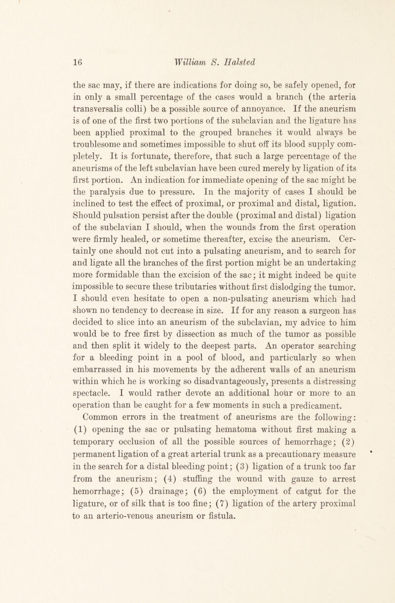 the sac may, if there are indications for doing so, be safely opened, for in only a small percentage of the cases would a branch (the arteria transversalis colli) be a possible source of annoyance. If the aneurism is of one of the first two portions of the subclavian and the ligature has been applied proximal to the grouped branches it would always be troublesome and sometimes impossible to shut off its blood supply com¬ pletely. It is fortunate, therefore, that such a large percentage of the aneurisms of the left subclavian have been cured merely by ligation of its first portion. An indication for immediate opening of the sac might be the paralysis due to pressure. In the majority of cases I should be inclined to test the effect of proximal, or proximal and distal, ligation. Should pulsation persist after the double (proximal and distal) ligation of the subclavian I should, when the wounds from the first operation were firmly healed, or sometime thereafter, excise the aneurism. Cer¬ tainly one should not cut into a pulsating aneurism, and to search for and ligate all the branches of the first portion might be an undertaking more formidable than the excision of the sac; it might indeed be quite impossible to secure these tributaries without first dislodging the tumor. I should even hesitate to open a non-pulsating aneurism which had shown no tendency to decrease in size. If for any reason a surgeon has decided to slice into an aneurism of the subclavian, my advice to him would be to free first by dissection as much of the tumor as possible and then split it widely to the deepest parts. An operator searching for a bleeding point in a pool of blood, and particularly so when embarrassed in his movements by the adherent walls of an aneurism within which he is working so disadvantageously, presents a distressing spectacle. I would rather devote an additional hour or more to an operation than be caught for a few moments in such a predicament. Common errors in the treatment of aneurisms are the followinsr: O (1) opening the sac or pulsating hematoma without first making a temporary occlusion of all the possible sources of hemorrhage; (2) permanent ligation of a great arterial trunk as a precautionary measure in the search for a distal bleeding point; (3) ligation of a trunk too far from the aneurism; (4) stuffing the wound with gauze to arrest hemorrhage; (5) drainage; (6) the employment of catgut for the ligature, or of silk that is too fine; (7) ligation of the artery proximal to an arterio-venous aneurism or fistula.