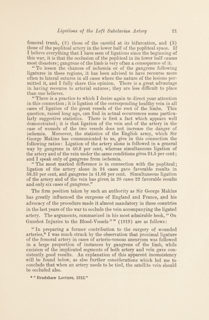 femoral trunk, (2) those of the carotid at its bifurcation, and (3) those of the popliteal artery in the lower half of the popliteal space. If I believe everything that I have seen of ligations since the beginning of this war, it is that the occlusion of the popliteal in its lower half causes most disasters; gangrene of the limb is very often a consequence of it. To lessen the chances of ischemia or of the gangrene following ligatures in these regions, it has been advised to have recourse more often to lateral sutures in all cases where the nature of the lesions per¬ mitted it, and I fully share this opinion. There is a great advantage in having recourse to arterial sutures; they are less difficult to place than one believes. There is a practice to which I desire again to direct your attention in this connection; it is ligation of the corresponding healthy vein in all cases of ligation of the great vessels of the root of the limbs. This question, raised long ago, can find in actual occurrences some particu¬ larly suggestive statistics. There is first a fact which appears well demonstrated; it is that ligation of the vein and of the artery in the case of wounds of the two vessels does not increase the danger of ischemia. Moreover, the statistics of the English army, which Sir George Makins has communicated to us, give in this connection the following ratios: Ligation of the artery alone is followed in a general way by gangrene in 40.2 per cent, whereas simultaneous ligation of the artery and of the vein under the same conditions gives 24.5 per cent; and I speak only of gangrene from ischemia. ‘‘ The most marked difference is in connection with the popliteal; ligation of the artery alone in 24 cases gave favorable results in 58.33 per cent, and gangrene in 41.66 per cent. Simultaneous ligation of the artery and of the vein has given in 28 cases 22 favorable results and only six cases of gangrene.’’ The firm position taken by such an authority as Sir George Makins has greatly infiuenced the surgeons of England and France, and his advocacy of the procedure made it almost mandatory in these countries in the last years of the war to occlude the vein accompanying the ligated artery. The arguments, summarized in his most admirable book, On Gunshot Injuries to the Blood-Vessels”^® (1919) are as follows: In preparing a former contribution to the surgery of wounded arteries,* I was much struck by the observation that proximal ligature of the femoral artery in cases of arterio-venous aneurysm was followed in a large proportion of instances by gangrene of the limb, while excision of the implicated segments of both artery and vein gave con¬ sistently good results. An explanation of this apparent inconsistency will be found below, as also further considerations which led me to conclude that when an artery needs to be tied, the satellite vein should be occluded also. * “ Bradshaw Lecture, 1913.”