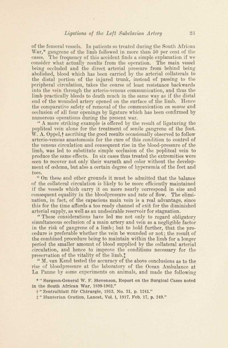 O of the femoral vessels. In patients so treated during the South African War,* gangrene of the limb followed in more than 50 per cent of the cases. The frequency of this accident finds a simple explanation if we consider what actually results from the operation. The main vessel being occluded and the direct arterial pressure from behind being abolished, blood which has been carried by the arterial collaterals to the distal portion of the injured trunk, instead of passing to the peripheral circulation, takes the course of least resistance backwards into the vein through the arterio-venous communication, and thus the limb practically bleeds to death much in the same way as if the distal end of the wounded artery opened on the surface of the limb. Hence the comparative safety of removal of the communication en masse and occlusion of all four openings by ligature which has been confirmed by numerous operations during the present war. A more striking example is offered by the result of ligaturing the popliteal vein alone for the treatment of senile gangrene of the foot. W. A. Oppel,f ascribing the good results occasionally observed to follow arterio-venous anastomosis for the cure of this condition to control of the venous circulation and consequent rise in the blood-pressure of the limb, was led to substitute simple occlusion of the popliteal vein to produce the same effects. In six cases thus treated the extremities were seen to recover not only their warmth and color without the develop¬ ment of oedema, but also a certain degree of hypersemia of the feet and toes. On these and other grounds it must be admitted that the balance of the collateral circulation is likely to be more efficiently maintained if the vessels which carry it on more nearly correspond in size and consequent equality in the bloodpressure and rate of flow. The elimi¬ nation, in fact, of the capacious main vein is a real advantage, since this for the time affords a too ready channel of exit for the diminished arterial supply, as well as an undesirable reservoir for stagnation. These considerations have led me not only to regard obligatory simultaneous occlusion of a main artery and vein as a negligible factor in the risk of gangrene of a limb; but to hold further, that the pro¬ cedure is preferable whether the vein be wounded or not; the result of the combined procedure being to maintain within the limb for a longer period the smaller amount of blood supplied by the collateral arterial circulation, and hence to improve the conditions necessary for the preservation of the vitality of the limb.J M. van Kend tested the accuracy of the above conclusions as to the rise of bloodpressure at the laboratory of the Ocean Ambulance at La Panne by some experiments on animals, and made the following * “ Surgeon-General W. F. Stevenson, Report on the Surgical Cases noted in the South African War, 1899-1902.” j “ Zentralblatt fiir Chirurgie, 1913, No. 31, p. 1241.”