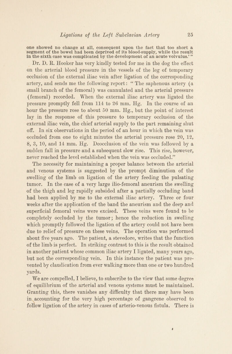 one showed no change at all, consequent upon the fact that too short a segment of the bowel had been deprived of its blood-supply, while the result in the sixth case was complicated by the development of an acute volvulus.’ ” Dr. D. E. Hooker has very kindly tested for me in the dog the effect on the arterial blood pressure in the vessels of the leg of temporary occlusion of the external iliac vein after ligation of the corresponding artery, and sends me the following report: The saphenous artery (a small branch of the femoral) was cannulated and the arterial pressure (femoral) recorded. When the external iliac artery was ligated the pressure promptly fell from 114 to 26 mm. Hg. In the course of an hour the pressure rose to about 50 mm. Hg., but the point of interest lay in the response of this pressure to temporary occlusion of the external iliac vein, the chief arterial supply to the part remaining shut off. In six observations in the period of an hour in which the vein was occluded from one to eight minutes the arterial pressure rose 20, 12, 8, 3, 10, and 14 mm. Hg. Deocclusion of the vein was followed by a sudden fall in pressure and a subsequent slow rise. This rise, however, never reached the level established when the vein was occluded.^^ The necessity for maintaining a proper balance between the arterial and venous systems is suggested by the prompt diminution of the swelling of the limb on ligation of the artery feeding the pulsating tumor. In the case of a very large ilio-femoral aneurism the swelling of the thigh and leg rapidly subsided after a partially occluding band had been applied by me to the external iliac artery. Three or four weeks after the application of the band the aneurism and the deep and superficial femoral veins were excised. These veins were found to be completely occluded by the tumor; hence the reduction in swelling which promptly followed the ligation of the artery could not have been due to relief of pressure on these veins. The operation was performed about five years ago. The patient, a stevedore, writes that the function of the limb is perfect. In striking contrast to this is the result obtained in another patient whose common iliac artery I ligated, many years ago, but not the corresponding vein. In this instance the patient was pre¬ vented by claudication from ever walking more than one or two hundred yards. We are compelled, I believe, to subscribe to the view that some degree of equilibrium of the aifierial and venous systems must be maintained. Granting this, there vanishes any difficulty that there may have been in ^accounting for the very high percentage of gangrene observed to follow ligation of the artery in cases of arterio-venous fistula. There is