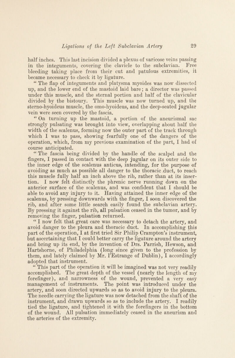 half inches. This last incision divided a plexus of varicose veins passing in the integuments, covering the clavicle to the subclavian. Free bleeding taking place from their cut and patulous extremities, it became necessary to check it by ligature. The flap of integuments and platysma myoides was now dissected up, and the lower end of the mastoid laid bare; a director was passed under this muscle, and the sternal portion and half of the clavicular divided by the bistoury. This muscle was now turned up, and the sterno-hyoideus muscle, the omo-hyoideus, and the deep-seated jugular vein were seen covered by the fascia. On turning up the mastoid, a portion of the aneurismal sac strongly pulsating was brought into view, overlapping about half the width of the scalenus, forming now the outer part of the track through which I was to pass, showing fearfully one of the dangers of the operation, which, from my previous examination of the part, I had of course anticipated. The fascia being divided by the handle of the scalpel and the fingers, I passed in contact with the deep jugular on its outer side to the inner edge of the scalenus anticus, intending, for the purpose of avoiding as much as possible all danger to the thoracic .duct, to reach this muscle fully half an inch above the rib, rather than at its inser¬ tion. I now felt distinctly the phrenic nerve running down on the anterior surface of the scalenus, and was confident that I should be able to avoid any injury to it. Having attained the inner edge of the scalenus, by pressing downwards with the finger, I soon discovered the rib, and after some little search easily found the subclavian artery. By pressing it against the rib, all pulsation ceased in the tumor, and by removing the finger, pulsation returned. I now felt that great care was necessary to detach the artery, and avoid danger to the pleura and thoracic duct. In accomplishing this part of the operation, I at first tried Sir Philip Crampton’s instrument, but ascertaining that I could better carry the ligature around the artery and bring up its end, by the invention of Hrs. Parrish, Hewson, and Hartshorne, of Philadelphia (long since given to the profession by them, and lately claimed by Mr. TEstrange of Dublin), I accordingly adopted that instrument. This part of the operation it will be imagined was not very readily accomplished. The great depth of the vessel (nearly the length of my forefinger), and narrowness of the wound, prevented a very easy management of instruments. The point was introduced under the artery, and soon directed upwards so as to avoid injury to the pleura. The needle carrying the ligature was now detached from the shaft of the instrument, and drawn upwards so as to include the artery. I readily tied the ligature, and tightened it with the forefingers in the bottom of the wound. All pulsation immediately ceased in the aneurism and the arteries of the extremity.
