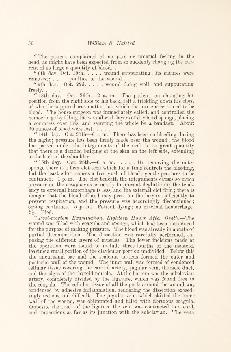 ‘^^The patient complained of no pain or nnnsual feeling in the head, as might have been expected from so suddenly changing the cur¬ rent of so large a quantity of blood. 6th day, Oct. 19th.wound suppurating; its sutures were removed; .... poultice to the wound. 9th day. Oct. 22d.wound doing well, and suppurating freely. 13th day. Oct. 26th.—2 a. m. The patient, on changing his position from the right side to his back, felt a trickling down his chest of what he supposed was matter, but which the nurse ascertained to be blood. The house surgeon was immediately called, and controlled the hemorrhage by filling the wound with layers of dry hard sponge, placing a compress over this, and securing the whole by a bandage. About 20 ounces of blood were lost. 14th day. Oct. 27th—6 a. m. There has been no bleeding during the night; pressure has been firmly made over the wound; the blood has passed under the integuments of the neck in so great quantity that there is a decided bulging of the skin on the left side, extending to the back of the shoulder. 15th day. Oct. 28th.—6 a. m.On removing the outer sponge there is a firm clot seen which for a time controls the bleeding, but the least effort causes a free gush of blood; gentle pressure to be continued. 1 p. m. The clot beneath the integuments causes so much pressure on the oesophagus as nearly to prevent deglutition; the tend¬ ency to external hemorrhage is less, and the external clot firm; there is danger that the blood effused may press on the larynx sufficiently to prevent respiration, and the pressure was accordingly discontinued; oozing continues. 5 p. m. Patient dying; no external hemorrhage. 5J. Died. ^'Post-mortem Examination, Eighteen Honrs After Death.—^The wound was filled with coagula and sponge, which had been introduced for the purpose of making pressure. The blood was already in a state of partial decomposition. The dissection was carefully performed, ex¬ posing the different layers of muscles. The lower incisions made at the operation were found to include three-fourths of the mastoid, leaving a small portion of the clavicular portion undivided. Below this the aneurismal sac and the scalenus anticus formed the outer and posterior wall of the wound. The inner wall was formed of condensed cellular tissue covering the carotid artery, jugular vein, thoracic duct, and the edges of the thyroid muscle. At the bottom was the subclavian artery, completely divided by the ligature, which was found free in the coagula. The cellular tissue of all the parts around the wound was condensed by adhesive inflammation, rendering the dissection exceed¬ ingly tedious and difficult. The jugular vein, which skirted the inner wall of the wound, was obliterated and filled with fibrinous coagula. Opposite the track of the ligature the vein was contracted to a cord, and impervious as far as its junction with the subclavian. The vena