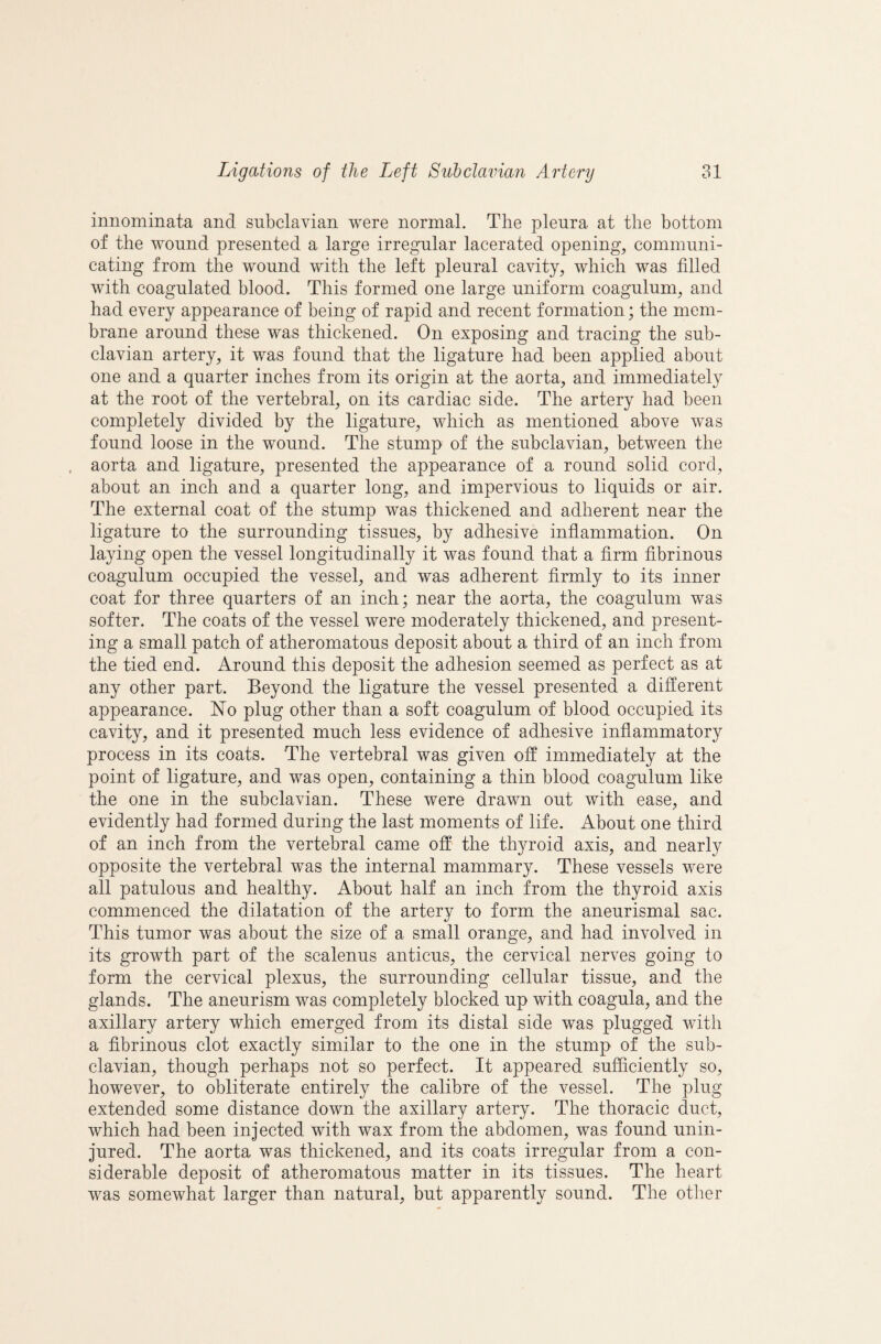 innominata and subclavian were normal. The pleura at the bottom of the wound presented a large irregular lacerated opening, communi¬ cating from the wound with the left pleural cavity, which was filled with coagulated blood. This formed one large uniform coagulum, and had every appearance of being of rapid and recent formation; the mem¬ brane around these was thickened. On exposing and tracing the sub¬ clavian artery, it was found that the ligature had been applied about one and a quarter inches from its origin at the aorta, and immediately at the root of the vertebral, on its cardiac side. The artery had been completely divided by the ligature, which as mentioned above was found loose in the wound. The stump of the subclavian, between the aorta and ligature, presented the appearance of a round solid cord, about an inch and a quarter long, and impervious to liquids or air. The external coat of the stump was thickened and adherent near the ligature to the surrounding tissues, by adhesive inflammation. On laying open the vessel longitudinally it was found that a firm fibrinous coagulum occupied the vessel, and was adherent firmly to its inner coat for three quarters of an inch; near the aorta, the coagulum was softer. The coats of the vessel were moderately thickened, and present¬ ing a small patch of atheromatous deposit about a third of an inch from the tied end. Around this deposit the adhesion seemed as perfect as at any other part. Beyond the ligature the vessel presented a different appearance. ISTo plug other than a soft coagulum of blood occupied its cavity, and it presented much less evidence of adhesive inflammatory process in its coats. The vertebral was given off immediately at the point of ligature, and was open, containing a thin blood coagulum like the one in the subclavian. These were drawn out with ease, and evidently had formed during the last moments of life. About one third of an inch from the vertebral came off the thyroid axis, and nearly opposite the vertebral was the internal mammary. These vessels were all patulous and healthy. About half an inch from the thyroid axis commenced the dilatation of the artery to form the aneurismal sac. This tumor was about the size of a small orange, and had involved in its growth part of the scalenus anticus, the cervical nerves going to form the cervical plexus, the surrounding cellular tissue, and the glands. The aneurism was completely blocked up with coagula, and the axillary artery which emerged from its distal side was plugged with a fibrinous clot exactly similar to the one in the stump of the sub¬ clavian, though perhaps not so perfect. It appeared sufficiently so, however, to obliterate entirely the calibre of the vessel. The plug extended some distance down the axillary artery. The thoracic duct, which had been injected with wax from the abdomen, was found unin¬ jured. The aorta was thickened, and its coats irregular from a con¬ siderable deposit of atheromatous matter in its tissues. The heart was somewhat larger than natural, but apparently sound. The other
