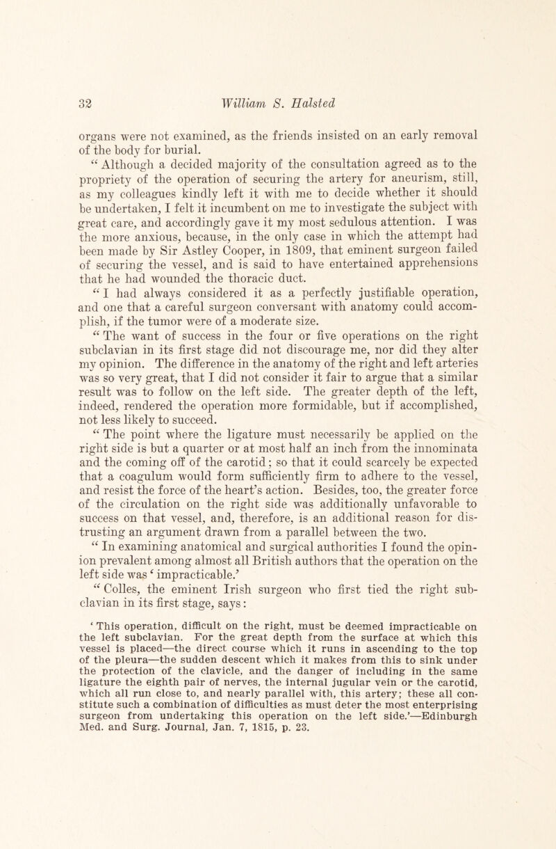 organs were not examined, as the friends insisted on an early removal of the body for burial. Although a decided majority of the consultation agreed as to the propriety of the operation of securing the artery for aneurism, still, as my colleagues kindly left it with me to decide whether it should be undertaken, I felt it incumbent on me to investigate the subject with great care, and accordingly gave it my most sedulous attention. I was the more anxious, because, in the only case in which the attempt had been made by Sir Astley Cooper, in 1809, that eminent surgeon failed of securing the vessel, and is said to have entertained apprehensions that he had wounded the thoracic duct. I had always considered it as a perfectly justifiable operation, and one that a careful surgeon conversant with anatomy could accom¬ plish, if the tumor were of a moderate size. The want of success in the four or five operations on the right subclavian in its first stage did not discourage me, nor did they alter my opinion. The difference in the anatomy of the right and left arteries was so very great, that I did not consider it fair to argue that a similar result was to follow on the left side. The greater depth of the left, indeed, rendered the operation more formidable, but if accomplished, not less likely to succeed. The point where the ligature must necessarily be applied on the right side is but a quarter or at most half an inch from the innominata and the coming off of the carotid; so that it could scarcely be expected that a coagulum would form sufficiently firm to adhere to the vessel, and resist the force of the heart’s action. Besides, too, the greater force of the circulation on the right side was additionally unfavorable to success on that vessel, and, therefore, is an additional reason for dis¬ trusting an argument dra^vn from a parallel between the two. In examining anatomical and surgical authorities I found the opin¬ ion prevalent among almost all British authors that the operation on the left side was ^ impracticable.’ Colles, the eminent Irish surgeon who first tied the right sub¬ clavian in its first stage, says: ‘ This operation, difficult on the right, must be deemed impracticable on the left subclavian. For the great depth from the surface at which this vessel is placed—the direct course which it runs in ascending to the top of the pleura—the sudden descent which it makes from this to sink under the protection of the clavicle, and the danger of including in the same ligature the eighth pair of nerves, the internal jugular vein or the carotid, which all run close to, and nearly parallel with, this artery; these all con¬ stitute such a combination of difficulties as must deter the most enterprising surgeon from undertaking this operation on the left side.’—Edinburgh Med. and Surg. Journal, Jan. 7, 1815, p. 23.
