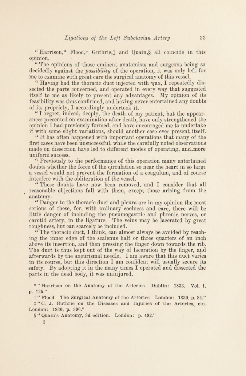 Harrison,* Flood,! Guthrie,]; and Quain,§ all coincide in this opinion. The opinions of those eminent anatomists and surgeons being so decidedly against the possibility of the operation, it was only left for me to examine with great care the surgical anatomy of this vessel. Having had the thoracic duct injected with wax, I repeatedly dis¬ sected the parts concerned, and operated in every way that suggested itself to me as likely to present any advantages. My opinion of its feasibility was thus confirmed, and having never entertained any doubts of its propriety, I accordingly undertook it. I regret, indeed, deeply, the death of my patient, but the appear¬ ances presented on examination after death, have only strengthened the opinion I had previously formed, and have encouraged me to undertake it with some slight variations, should another case ever present itself. It has often happened with important operations that many of the first cases have been unsuccessful, while the carefully noted observations made on dissection have led to different modes of operating, and.more uniform success. Previously to the performance of this operation many entertained doubts whether the force of the circulation so near the heart in so large a vessel would not prevent the formation of a coagulum, and of course interfere with the obliteration of the vessel. These doubts have now been removed, and I consider that all reasonable objections fall with them, except those arising from the anatomy. Danger to the thoracic duct and pleura are in my opinion the most serious of these, for, with ordinary coolness and care, there will be little danger of including the pneumogastric and phrenic nerves, or carotid artery, in the ligature. The veins may be lacerated by great roughness, but can scarcely be included. The thoracic duct, I think, can almost always be avoided by reach¬ ing the inner edge of the scalenus half or three quarters of an inch above its insertion, and then pressing the finger down towards the rib. The duct is thus kept out of the way of laceration by the finger, and afterwards by the aneurismal needle. I am aware that this duct varies in its course, but this direction I am confident will usually secure its safety. By adopting it in the many times I operated and dissected the parts in the dead body, it was uninjured. *“ Harrison on the Anatomy of the Arteries. Dublin: 1833. Vol. i, p. 125.” t “ Flood. The Surgical Anatomy of the Arteries. London: 1839, p. 84.” t “ C. J. Guthrie on the Diseases and Injuries of the Arteries, etc. London: 1830, p. 396.” § “ Quain’s Anatomy, 3d edition. London: p. 492.” 3