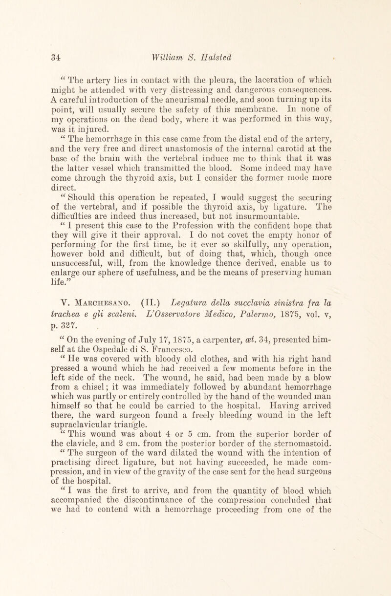 “ The artery lies in contact with the pleura, the laceration of which might he attended with very distressing and dangerous consequences. A careful introduction of the aneurismal needle, and soon turning up its point, will usually secure the safety of this membrane. In none of my operations on the dead body, where it was performed in this way, w^as it injured. The hemorrhage in this case came from the distal end of the artery, and the very free and direct anastomosis of the internal carotid at the base of the brain with the vertebral induce me to think that it was the latter vessel which transmitted the blood. Some indeed may have come through the thyroid axis, but I consider the former mode more direct. Should this operation be repeated, I would suggest the securing of the vertebral, and if possible the thyroid axis, by ligature. The difficulties are indeed thus increased, but not insurmountable. 1 present this case to the Profession with the confident hope that they will give it their approval. I do not covet the empty honor of performing for the first time, be it ever so skilfully, any operation, however bold and difficult, but of doing that, which, though once unsuccessful, will, from the knowledge thence derived, enable us to enlarge our sphere of usefulness, and be the means of preserving human life.’^ V. Marchesano. (II.) Legatura della succlavia sinistra fra la trachea e gli scaleni. UOsservatore Medico, Palermo, 1875, vol. v, p. 327. On the evening of July 17, 1875, a carpenter, cet. 34, presented him¬ self at the Ospedale di S. Francesco. He was covered with bloody old clothes, and with his right hand pressed a wound which he had received a few moments before in the left side of the neck. The wound, he said, had been made by a blow from a chisel; it was immediately followed by abundant hemorrhage which was partly or entirely controlled by the hand of the wounded man himself so that he could be carried to the hospital. Having arrived there, the ward surgeon found a freely bleeding wound in the left supraclavicular triangle. “ This wound was about 4 or 5 cm. from the superior border of the clavicle, and 2 cm. from the posterior border of the sternomastoid. The surgeon of the ward dilated the wound with the intention of practising direct ligature, but not having succeeded, he made com¬ pression, and in view of the gravity of the case sent for the head surgeons of the hospital. I was the first to arrive, and from the quantity of blood which accompanied the discontinuance of the compression concluded that we had to contend with a hemorrhage proceeding from one of the