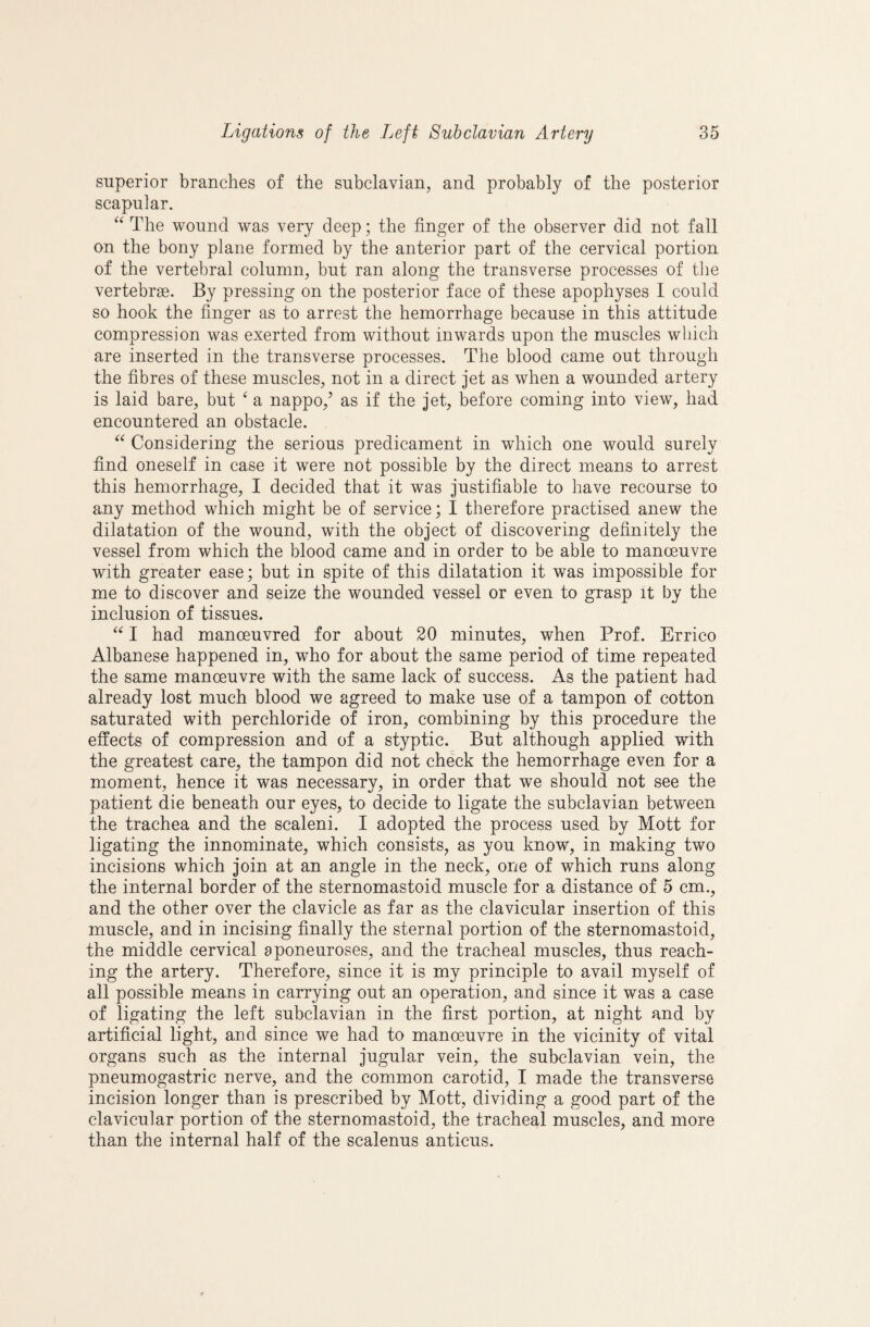 superior branches of the subclavian, and probably of the posterior scapular. The wound was very deep; the finger of the observer did not fall on the bony plane formed by the anterior part of the cervical portion of the vertebral column, but ran along the transverse processes of tlie vertebrae. By pressing on the posterior face of these apophyses I could so hook the finger as to arrest the hemorrhage because in this attitude compression was exerted from without inwards upon the muscles which are inserted in the transverse processes. The blood came out through the fibres of these muscles, not in a direct jet as when a wounded artery is laid bare, but ‘ a nappo,’ as if the jet, before coming into view, had encountered an obstacle. Considering the serious predicament in which one would surely find oneself in case it were not possible by the direct means to arrest this hemorrhage, I decided that it was justifiable to have recourse to any method which might be of service; I therefore practised anew the dilatation of the wound, with the object of discovering definitely the vessel from which the blood came and in order to be able to manoeuvre with greater ease; but in spite of this dilatation it was impossible for me to discover and seize the wounded vessel or even to grasp it by the inclusion of tissues. I had manoeuvred for about 20 minutes, when Prof. Errico Albanese happened in, who for about the same period of time repeated the same manoeuvre with the same lack of success. As the patient had already lost much blood we agreed to make use of a tampon of cotton saturated with perchloride of iron, combining by this procedure the effects of compression and of a styptic. But although applied with the greatest care, the tampon did not check the hemorrhage even for a moment, hence it was necessary, in order that we should not see the patient die beneath our eyes, to decide to ligate the subclavian between the trachea and the scaleni. I adopted the process used by Mott for ligating the innominate, which consists, as you know, in making two incisions which join at an angle in the neck, one of which runs along the internal border of the sternomastoid muscle for a distance of 5 cm., and the other over the clavicle as far as the clavicular insertion of this muscle, and in incising finally the sternal portion of the sternomastoid, the middle cervical aponeuroses, and the tracheal muscles, thus reach¬ ing the artery. Therefore, since it is my principle to avail myself of all possible means in carrying out an operation, and since it was a case of ligating the left subclavian in the first portion, at night and by artificial light, and since we had to manoeuvre in the vicinity of vital organs such as the internal jugular vein, the subclavian vein, the pneumogastric nerve, and the common carotid, I made the transverse incision longer than is prescribed by Mott, dividing a good part of the clavicular portion of the sternomastoid, the tracheal muscles, and more than the internal half of the scalenus anticus.