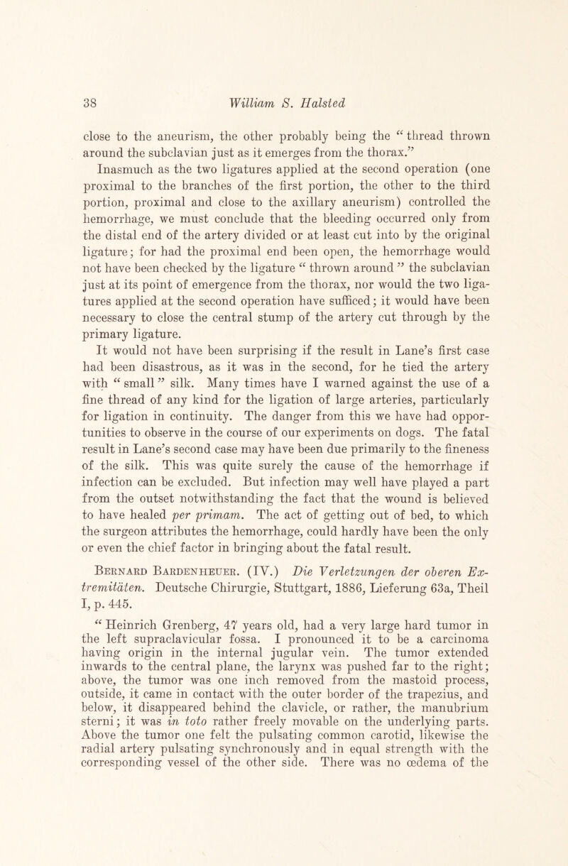 close to the aneurism, the other probably being the thread thrown around the subclavian just as it emerges from the thorax/^ Inasmuch as the two ligatures applied at the second operation (one proximal to the branches of the first portion, the other to the third portion, proximal and close to the axillary aneurism) controlled the hemorrhage, we must conclude that the bleeding occurred only from the distal end of the artery divided or at least cut into by the original ligature; for had the proximal end been open, the hemorrhage would not have been checked by the ligature thrown around the subclavian just at its point of emergence from the thorax, nor would the two liga¬ tures applied at the second operation have sufficed; it would have been necessary to close the central stump of the artery cut through by the primary ligature. It would not have been surprising if the result in Lane’s first case had been disastrous, as it was in the second, for he tied the artery with “ small ” silk. Many times have I warned against the use of a fine thread of any kind for the ligation of large arteries, particularly for ligation in continuity. The danger from this we have had oppor¬ tunities to observe in the course of our experiments on dogs. The fatal result in Lane’s second case may have been due primarily to the fineness of the silk. This was quite surely the cause of the hemorrhage if infection can be excluded. But infection may well have played a part from the outset notwithstanding the fact that the wound is believed to have healed per primam. The act of getting out of bed, to which the surgeon attributes the hemorrhage, could hardly have been the only or even the chief factor in bringing about the fatal result. Bernard Bardenheuer. (IV.) Die Verletzungen der oheren Ex- tremitdten. Deutsche Chirurgie, Stuttgart, 1886, Lieferung 63a, Theil I, p. 445. Heinrich Grenberg, 47 years old, had a very large hard tumor in the left supraclavicular fossa. I pronounced it to be a carcinoma having origin in the internal jugular vein. The tumor extended inwards to the central plane, the larynx was pushed far to the right; above, the tumor was one inch removed from the mastoid process, outside, it came in contact with the outer border of the trapezius, and below, it disappeared behind the clavicle, or rather, the manubrium sterni; it was in toto rather freely movable on the underlying parts. Above the tumor one felt the pulsating common carotid, likewise the radial artery pulsating synchronously and in equal strength with the corresponding vessel of the other side. There was no oedema of the