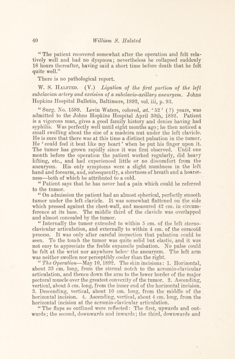 ‘‘ The patient recovered somewhat after the operation and felt rela¬ tively well and had no dyspnoea; nevertheless he collapsed suddenly 18 hours thereafter, having said a short time before death that he felt quite well/^ There is no pathological report. W. S'. Halsted. (V.) Ligation of the first portion of the left subclavian artery and excision of a subclavio-axillary aneurysm. Johns Hopkins Hospital Bulletin, Baltimore, 1892, vol. iii, p. 93. Surg. No. 1589. Levin Waters, colored, cet. ^52’ (?) years, was admitted to the Johns Hopkins Hospital April 30th, 1892. Patient is a vigorous man, gives a good family history and denies having had syphilis. Was perfectly well until eight months ago; he then noticed a small swelling about the size of a madeira nut under the left clavicle. He is sure that there was at this time a distinct pulsation in the tumor. He ^ could feel it beat like my heart ^ when he put his finger upon it. The tumor has grown rapidly since it was first observed. Until one month before the operation the patient worked regularly, did heavy lifting, etc., and had experienced little or no discomfort from the aneurysm. His only symptoms were a slight numbness in the left hand and forearm, and, subsequently, a shortness of breath and a hoarse¬ ness—-both of which he attributed to a cold. Patient says that he has never had a pain which could be referred to the tumor. On admission the patient had an almost spherical, perfectly smooth tumor under the left clavicle. It was somewhat flattened on the side which pressed against the chest-wall, and measured 42 cm. in circum¬ ference at its base. The middle third of the clavicle was overlapped and almost concealed by the tumor. Internally the tumor extended to within 5 cm. of the left sterno¬ clavicular articulation, and externally to within 4 cm. of the coracoid process. It was only after careful inspection that pulsation could be seen. To the touch the tumor was quite solid but elastic, and it was not easy to appreciate the feeble expansile pulsation. No pulse could be felt at the wrist nor anywhere below the aneurysm. The left arm was neither swollen nor perceptibly cooler than the right. The Operation—May 10, 1892. The skin incisions: 1. Horizontal, about 33 cm. long, from the sternal notch to the acromio-clavicular articulation, and thence down the arm to the lower border of the major pectoral muscle over the greatest convexity of the tumor. 2. Ascending, vertical, about 5 cm. long, from the inner end of the horizontal incision. 3. Descending, vertical, about 10 cm. long, from the middle of the horizontal incision. 4. Ascending, vertical, about 4 cm. long, from the horizontal incision at the acromio-clavicular articulation. The flaps so outlined were reflected: The first, upwards and out¬ wards; the second, downwards and inwards; the third, downwards and