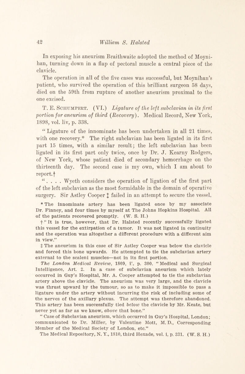 In exposing his aneurism Braithwaite adopted the method of Moyni- han, turning down in a flap of pectoral muscle a central piece of the clavicle. The operation in all of the flve cases was successful, but Moynihan^s patient, who survived the operation of this brilliant surgeon 58 days, died on the 59th from rupture of another aneurism proximal to the one excised. T. E. SciiUMPERT. (VI.) Ligature of the left subclavian in its first portion for aneurism of third {Recovery). Medical Eecord, New York, 1898, vol. liv, p. 338. Ligature of the innominate has been undertaken in all 21 times, with one recovery.' The right subclavian has been ligated in its first part 15 times, with a similar result; the left subclavian has been ligated in its first part only twice, once by Dr. J. Kearny Rodgers, of New York, whose patient died of secondary hemorrhage on the thirteenth day. The second case is my own, which I am about to report, f . . . Wyeth considers the operation of ligation of the first part of the left subclavian as the most formidable in the domain of operative surgery. Sir Astley Cooper I failed in an attempt to secure the vessel, * The innominate artery has been ligated once by my associate Dr. Finney, and four times by myself at The Johns Hopkins Hospital. All of the patients recovered promptly. (W. S. H.) f “ It is true, however, that Dr. Halsted recently successfully ligated this vessel for the extirpation of a tumor. It was not ligated in continuity and the operation was altogether a different procedure with a different aim in view.” t The aneurism in this case of Sir Astley Cooper was below the clavicle and forced this bone upwards. He attempted to tie the subclavian artery external to the scaleni muscles—not in its first portion. The London Medical Review, 1809, i', p. 300. “ Medical and Surgical Intelligence, Art. 2. In a case of subclavian aneurism which lately occurred in Guy’s Hospital, Mr. A. Cooper attempted to tie the subclavian artery above the clavicle. The aneurism was very large, and the clavicle was thrust upward by the tumour, so as to make it impossible to pass a ligature under the artery without incurring the risk of including some of the nerves of the axillary plexus. The attempt was therefore abandoned. This artery has been successfully tied below the clavicle by Mr. Keate, but never yet as far as we know, above that bone.” “ Case of Subclavian aneurism, which occurred in Guy’s Hospital, London; communicated to Dr. Miller, by Valentine Mott, M. D., Corresponding Member of the Medical Society of London, etc.” The Medical Repository, N. Y., 1810, third Hexade, vol. i, p. 331. (W. S. H.)