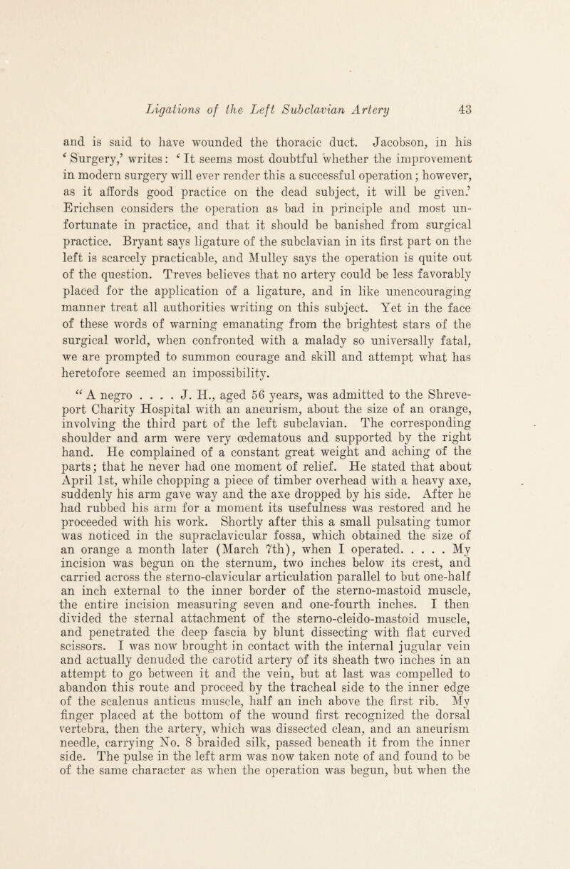 and is said to have wounded the thoracic duct. Jacobson, in his ^ Surgery/ writes: ^ It seems most doubtful whether the improvement in modern surgery will ever render this a successful operation; however, as it affords good practice on the dead subject, it will be given.’ Erichsen considers the operation as bad in principle and most un¬ fortunate in practice, and that it should be banished from surgical practice. Bryant says ligature of the subclavian in its first part on the left is scarcely practicable, and Mulley says the operation is quite out of the question. Treves believes that no artery could be less favorably placed for the application of a ligature, and in like unencouraging manner treat all authorities writing on this subject. Yet in the face of these wmrds of warning emanating from the brightest stars of the surgical world, when confronted with a malady so universally fatal, we are prompted to summon courage and skill and attempt what has heretofore seemed an impossibility. A negro . . . . J. H., aged 56 years, was admitted to the Shreve¬ port Charity Hospital with an aneurism, about the size of an orange, involving the third part of the left subclavian. The corresponding shoulder and arm were very oedematous and supported by the right hand. He complained of a constant great weight and aching of the parts; that he never had one moment of relief. He stated that about April 1st, while chopping a piece of timber overhead with a heavy axe, suddenly his arm gave way and the axe dropped by his side. After he had rubbed his arm for a moment its usefulness was restored and he proceeded with his work. Shortly after this a small pulsating tumor was noticed in the supraclavicular fossa, which obtained the size of an orange a month later (March 7th), when I operated.My incision was begun on the sternum, two inches below its crest, and carried across the sterno-clavicular articulation parallel to but one-half an inch external to the inner border of the sterno-mastoid muscle, the entire incision measuring seven and one-fourth inches. I then divided the sternal attachment of the stemo-cleido-mastoid muscle, and penetrated the deep fascia by blunt dissecting with flat curved scissors. I was now brought in contact with the internal jugular vein and actually denuded the carotid artery of its sheath two inches in an attempt to go between it and the vein, but at last was compelled to abandon this route and proceed by the tracheal side to the inner edge of the scalenus anticus muscle, half an inch above the first rib. My Anger placed at the bottom of the wound first recognized the dorsal vertebra, then the artery, which was dissected clean, and an aneurism needle, carrying No. 8 braided silk, passed beneath it from the inner side. The pulse in the left arm was now taken note of and found to be of the same character as when the operation was begun, but when the