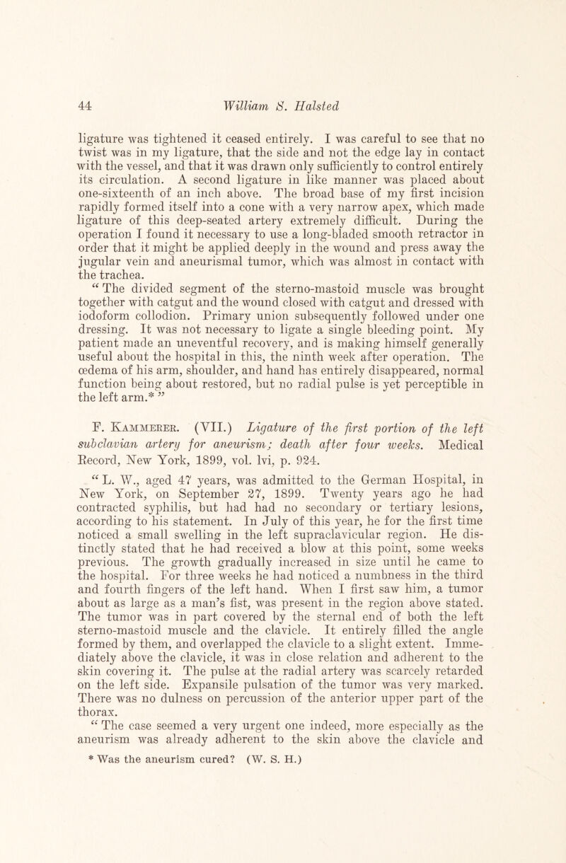 ligature was tightened it ceased entirely. I was careful to see that no twist was in my ligature, that the side and not the edge lay in contact with the vessel, and that it was drawn only sufficiently to control entirely its circulation. A second ligature in like manner was placed about one-sixteenth of an inch above. The broad base of my first incision rapidly formed itself into a cone with a very narrow apex, which made ligature of this deep-seated artery extremely difficult. During the operation I found it necessary to use a long-bladed smooth retractor in order that it might be applied deeply in the wound and press away the jugular vein and aneurismal tumor, which was almost in contact with the trachea. The divided segment of the sterno-mastoid muscle was brought together with catgut and the wound closed with catgut and dressed with iodoform collodion. Primary union subsequently followed under one dressing. It was not necessary to ligate a single bleeding point. My patient made an uneventful recovery, and is making himself generally useful about the hospital in this, the ninth week after operation. The oedema of his arm, shoulder, and hand has entirely disappeared, normal function being about restored, but no radial pulse is yet perceptible in the left arm.^ P. Kammeeer. (VII.) Ligature of the first portion of the left subclavian artery for aneurism; death after four weeJcs. Medical Eecorcl, New York, 1899, vol. Ivi, p. 924. L. W., aged 47 years, was admitted to the German Hospital, in New York, on September 27, 1899. Twenty years ago he had contracted syphilis, but had had no secondary or tertiary lesions, according to his statement. In July of this year, he for the first time noticed a small swelling in the left supraclavicular region. He dis¬ tinctly stated that he had received a blow at this point, some weeks previous. The growth gradually increased in size until he came to the hospital. For three weeks he had noticed a numbness in the third and fourth fingers of the left hand. When I first saw him, a tumor about as large as a maffis fist, was present in the region above stated. The tumor was in part covered by the sternal end of both the left sterno-mastoid muscle and the clavicle. It entirely filled the angle formed by them, and overlapped the clavicle to a slight extent. Imme¬ diately above the clavicle, it was in close relation and adherent to the skin covering it. The pulse at the radial artery was scarcely retarded on the left side. Expansile pulsation of the tumor was very marked. There was no dulness on percussion of the anterior upper part of the thorax. The case seemed a very urgent one indeed, more especially as the aneurism was already adherent to the skin above the clavicle and * Was the aneurism cured? (W. S. H.)