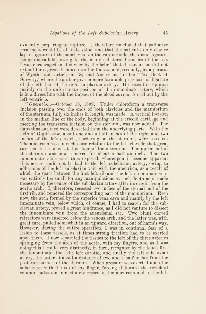 evidently preparing to rnptnre. I therefore concluded that palliative treatment would be of little value, and that the patient^s only chance lay in ligature of the subclavian on the cardiac side, the distal ligature being unavailable owing to the many collateral branches of the sac. I was encouraged in this view by the belief that the aneurism did not extend for a great distance into the thorax, and, secondly, by a perusal of Wyeth^s able article on ^ Special Aneurisms,^ in his ‘ Text-Book of Surgery,^ where the author gives a more favorable prognosis of ligature of the left than of the right subclavian artery. He bases this opinion mainly on the unfortunate position of the innominate artery, which is in a direct line with the impact of the blood current forced out by the left ventricle. Operation.—October 18, 1899. Tinder chloroform a transverse incision passing over the ends of both clavicles and the manubrium of the sternum, fully six inches in length, was made. A vertical incision in the median line of the body, beginning at the cricoid cartilage and meeting the transverse incision on the sternum, was now added. The flaps thus outlined were dissected from the underlying parts. With the help of GiglTs saw, about one and a half inches of the right and two inches of the left clavicle, bordering on the sternum, were resected. The aneurism was in such close relation to the left clavicle that great care had to be taken at this stage of the operation. The upper end of the sternum was now removed for about a half an inch. The two innominate veins were thus exposed, whereupon it became apparent that access could not be had to the left subclavian artery, owing to adhesions of the left subclavian vein with the aneurism, as a result of which the space between the first left rib and the left innominate vein was entirely too small for any manipulations at such depth as is made necessary by the course of the subclavian artery after its origin from the aortic arch. I, therefore, resected two inches of the sternal end of the first rib, and removed the corresponding part of the manubrium. Even now, the arch formed by the superior vena cava and mainly by the left innominate vein, below which, of course, I had to search for the sub¬ clavian artery, proved a great hindrance, as I did not venture to dissect the innominate vein from the aneurismal sac. Two blunt curved retractors were inserted below the venous arch, and the latter was, with great care, pulled somewhat in an upward direction, out of harm’s way. However, during the entire operation, I was in continual fear of a lesion to these vessels, as at times strong traction had to be exerted upon them. I now separated the tissues to the left of the three arteries springing from the arch of the aorta, with my fingers, and as I was doing this I could very distinctly, in turn, recognize by the touch first the innominate, then the left carotid, and finally the left subclavian artery, the latter at about a distance of two and a half inches from the posterior surface of the sternum. When pressure was exerted upon the subclavian with the tip of my finger, forcing it toward the vertebral column, pulsation immediately ceased in the aneurism and in the left