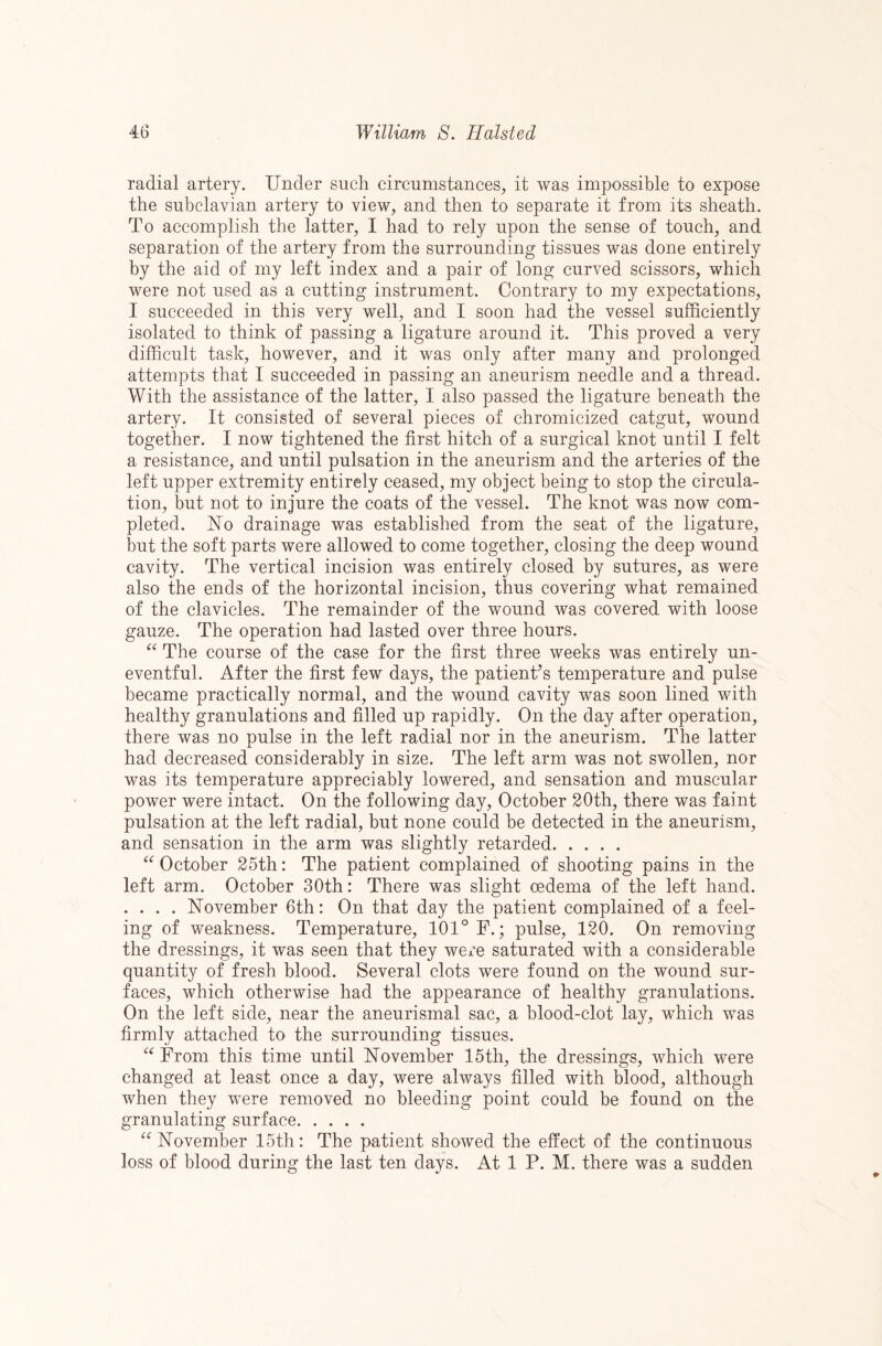 radial artery. Under such circumstances, it was impossible to expose the subclavian artery to view, and then to separate it from its sheath. To accomplish the latter, I had to rely upon the sense of touch, and separation of the artery from the surrounding tissues was done entirely by the aid of my left index and a pair of long curved scissors, which were not used as a cutting instrument. Contrary to my expectations, I succeeded in this very well, and I soon had the vessel sufficiently isolated to think of passing a ligature around it. This proved a very difficult task, however, and it was only after many and prolonged attempts that I succeeded in passing an aneurism needle and a thread. With the assistance of the latter, I also passed the ligature beneath the artery. It consisted of several pieces of chromicized catgut, wound together. I now tightened the first hitch of a surgical knot until I felt a resistance, and until pulsation in the aneurism and the arteries of the left upper extremity entirely ceased, my object being to stop the circula¬ tion, but not to injure the coats of the vessel. The knot was now com¬ pleted. No drainage was established from the seat of the ligature, but the soft parts were allowed to come together, closing the deep wound cavity. The vertical incision was entirely closed by sutures, as were also the ends of the horizontal incision, thus covering what remained of the clavicles. The remainder of the wound was covered with loose gauze. The operation had lasted over three hours. The course of the case for the first three weeks was entirely un¬ eventful. After the first few days, the patient’s temperature and pulse became practically normal, and the wound cavity was soon lined with healthy granulations and filled up rapidly. On the day after operation, there was no pulse in the left radial nor in the aneurism. The latter had decreased considerably in size. The left arm was not swollen, nor was its temperature appreciably lowered, and sensation and muscular power were intact. On the following day, October 20th, there was faint pulsation at the left radial, but none could be detected in the aneurism, and sensation in the arm was slightly retarded. October 25th: The patient complained of shooting pains in the left arm. October 30th: There was slight oedema of the left hand. . . . . November 6th: On that day the patient complained of a feel¬ ing of weakness. Temperature, 101° F.; pulse, 120. On removing the dressings, it was seen that they were saturated with a considerable quantity of fresh blood. Several clots were found on the wound sur¬ faces, which otherwise had the appearance of healthy granulations. On the left side, near the aneurismal sac, a blood-clot lay, which was firmly attached to the surrounding tissues. From this time until November 15th, the dressings, which were changed at least once a day, were always filled with blood, although when they were removed no bleeding point could be found on the granulating surface. November 15th: The patient showed the effect of the continuous loss of blood during the last ten days. At 1 P. M. there was a sudden